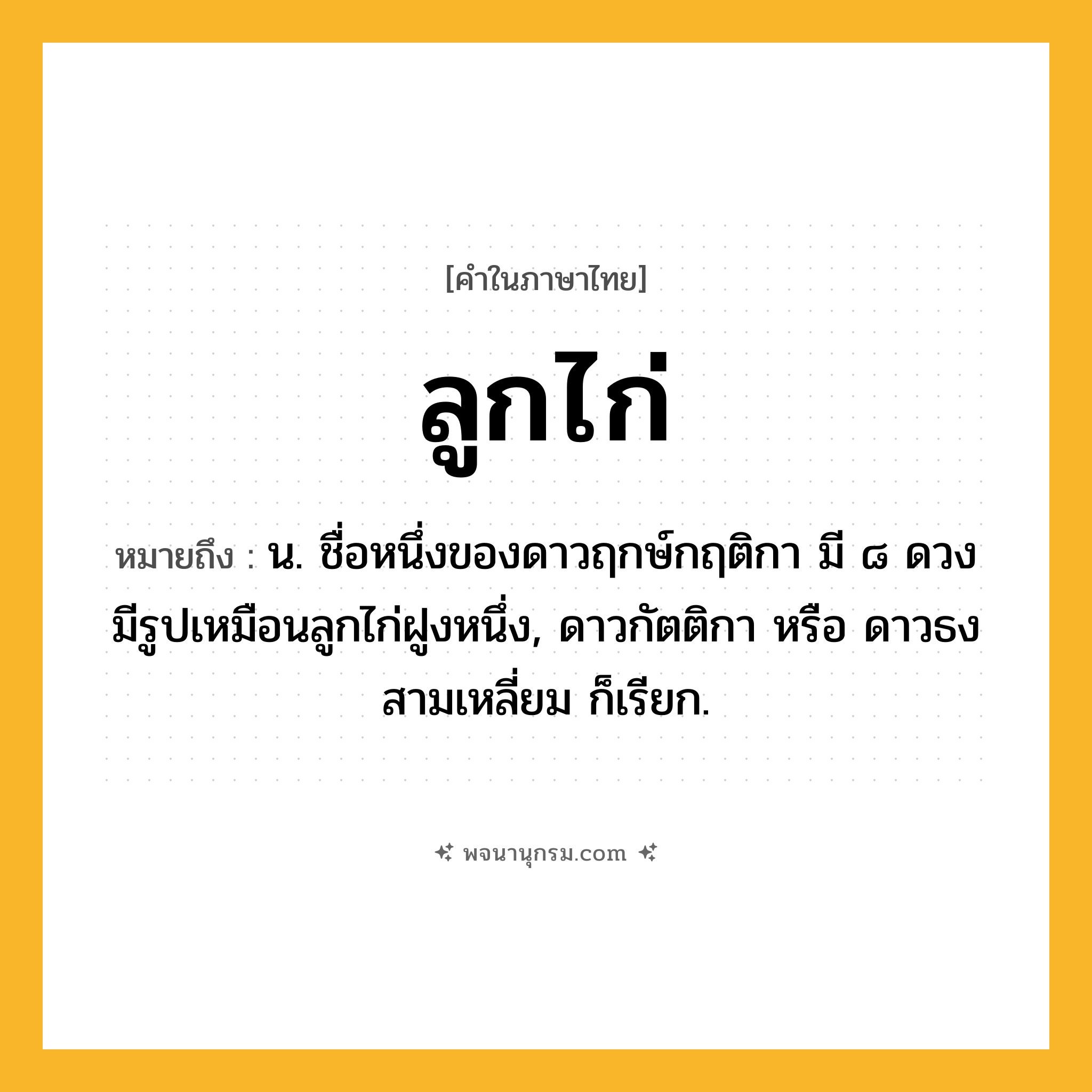 ลูกไก่ ความหมาย หมายถึงอะไร?, คำในภาษาไทย ลูกไก่ หมายถึง น. ชื่อหนึ่งของดาวฤกษ์กฤติกา มี ๘ ดวง มีรูปเหมือนลูกไก่ฝูงหนึ่ง, ดาวกัตติกา หรือ ดาวธงสามเหลี่ยม ก็เรียก.