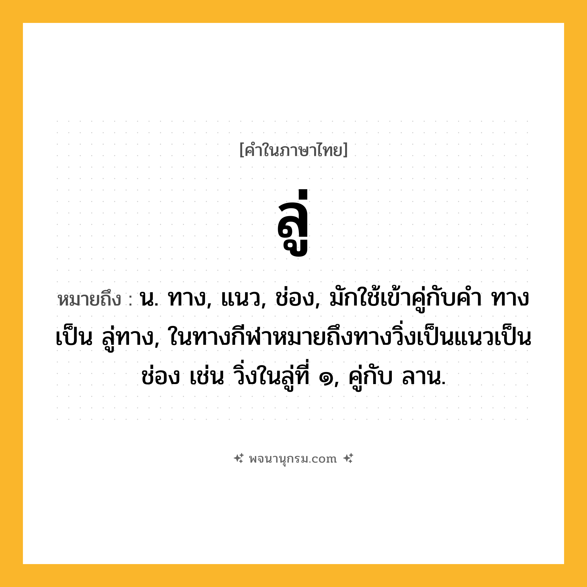 ลู่ ความหมาย หมายถึงอะไร?, คำในภาษาไทย ลู่ หมายถึง น. ทาง, แนว, ช่อง, มักใช้เข้าคู่กับคำ ทาง เป็น ลู่ทาง, ในทางกีฬาหมายถึงทางวิ่งเป็นแนวเป็นช่อง เช่น วิ่งในลู่ที่ ๑, คู่กับ ลาน.