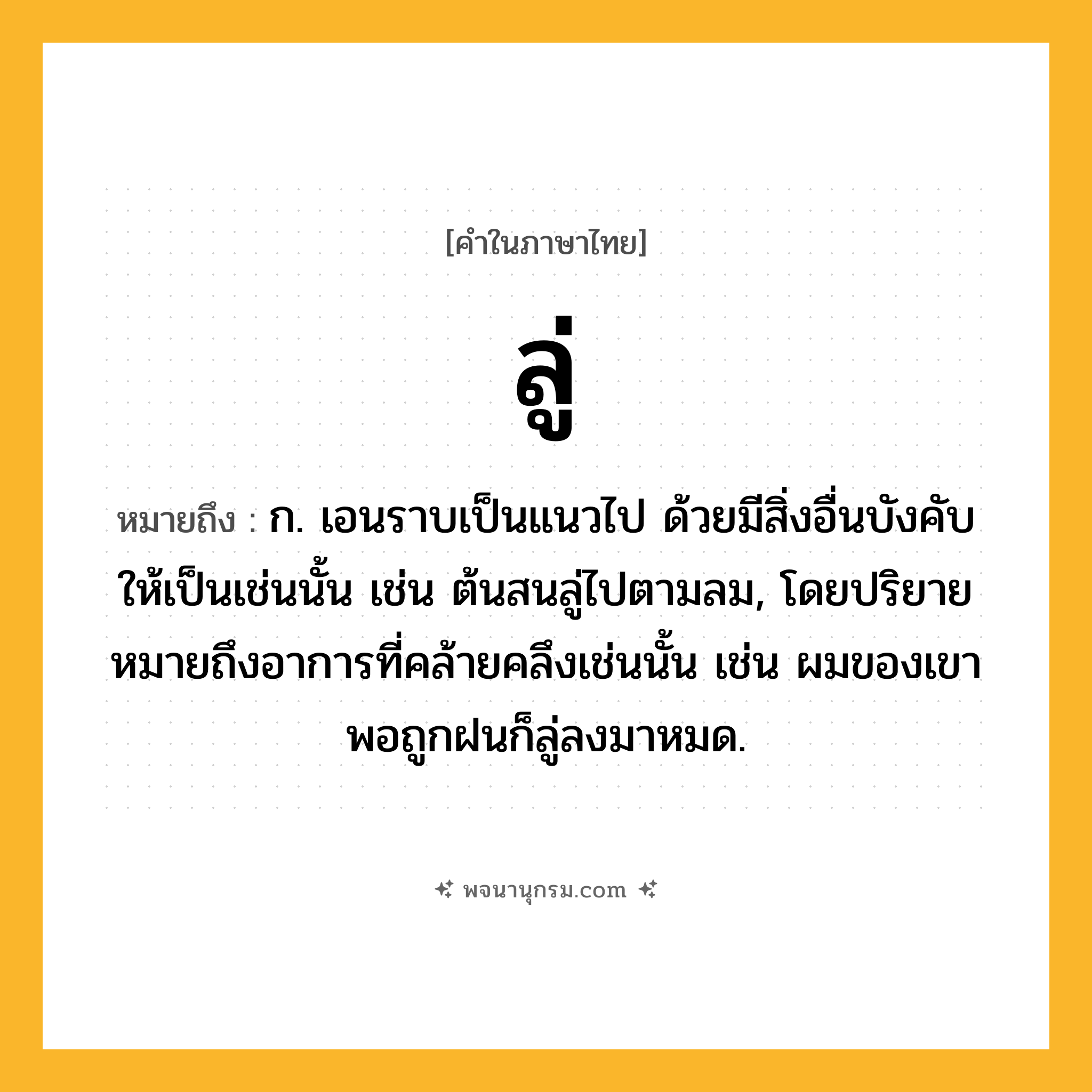 ลู่ ความหมาย หมายถึงอะไร?, คำในภาษาไทย ลู่ หมายถึง ก. เอนราบเป็นแนวไป ด้วยมีสิ่งอื่นบังคับให้เป็นเช่นนั้น เช่น ต้นสนลู่ไปตามลม, โดยปริยายหมายถึงอาการที่คล้ายคลึงเช่นนั้น เช่น ผมของเขาพอถูกฝนก็ลู่ลงมาหมด.