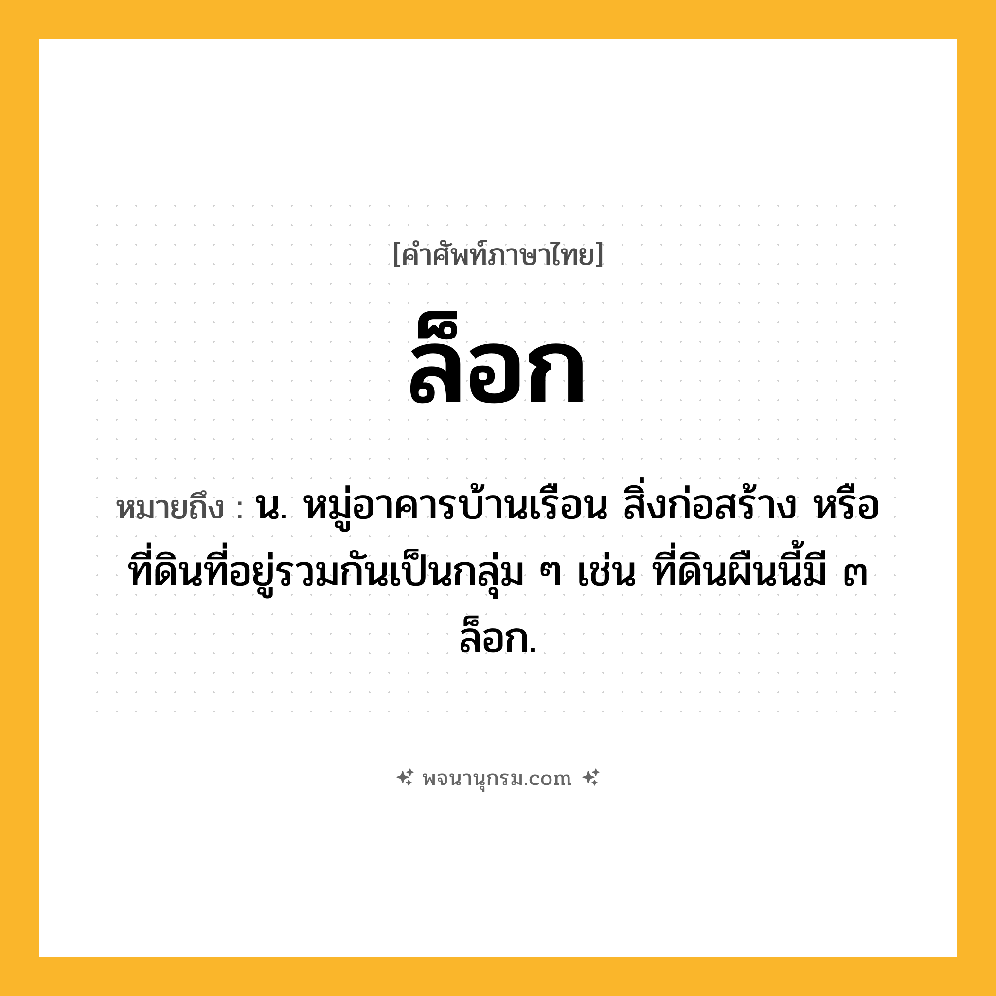ล็อก ความหมาย หมายถึงอะไร?, คำในภาษาไทย ล็อก หมายถึง น. หมู่อาคารบ้านเรือน สิ่งก่อสร้าง หรือที่ดินที่อยู่รวมกันเป็นกลุ่ม ๆ เช่น ที่ดินผืนนี้มี ๓ ล็อก.