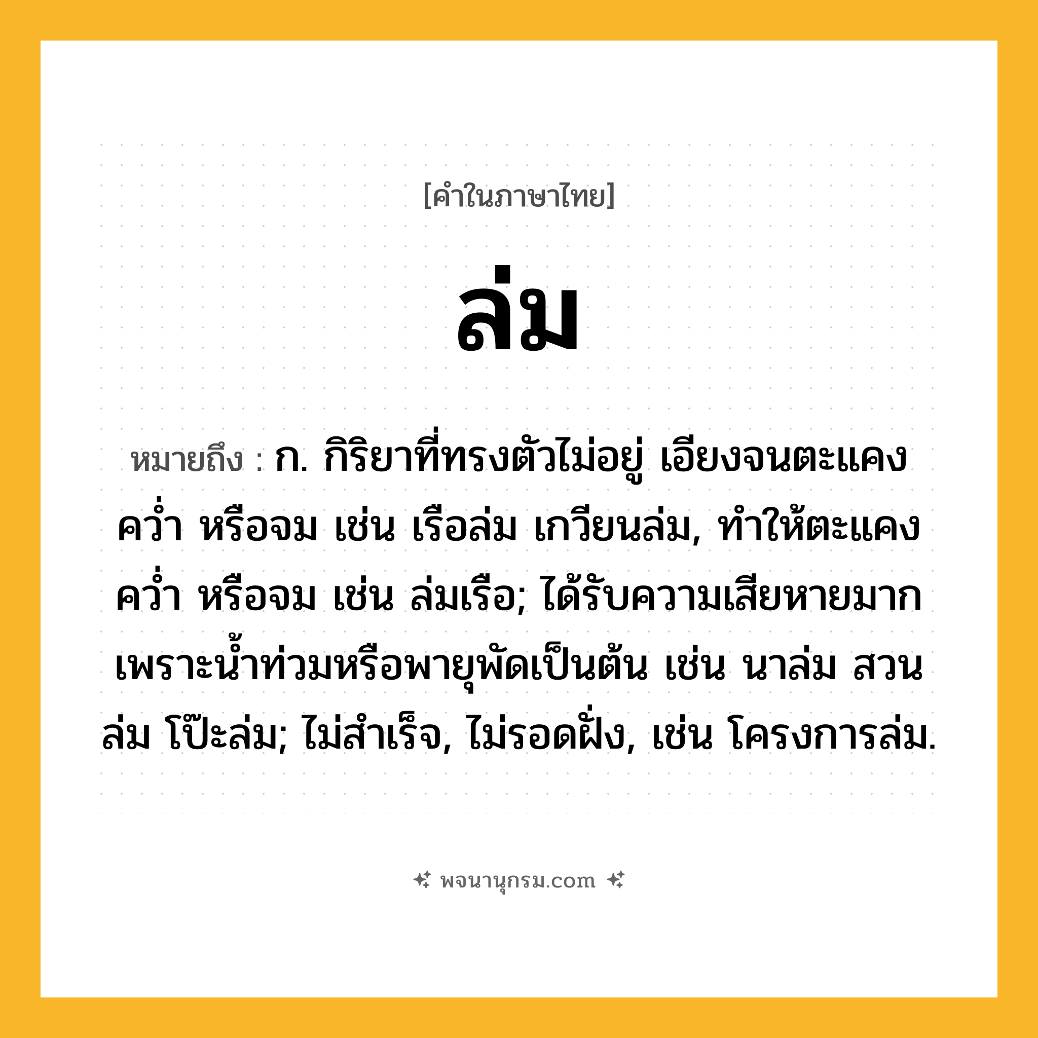 ล่ม ความหมาย หมายถึงอะไร?, คำในภาษาไทย ล่ม หมายถึง ก. กิริยาที่ทรงตัวไม่อยู่ เอียงจนตะแคง คว่ำ หรือจม เช่น เรือล่ม เกวียนล่ม, ทำให้ตะแคง คว่ำ หรือจม เช่น ล่มเรือ; ได้รับความเสียหายมากเพราะน้ำท่วมหรือพายุพัดเป็นต้น เช่น นาล่ม สวนล่ม โป๊ะล่ม; ไม่สำเร็จ, ไม่รอดฝั่ง, เช่น โครงการล่ม.