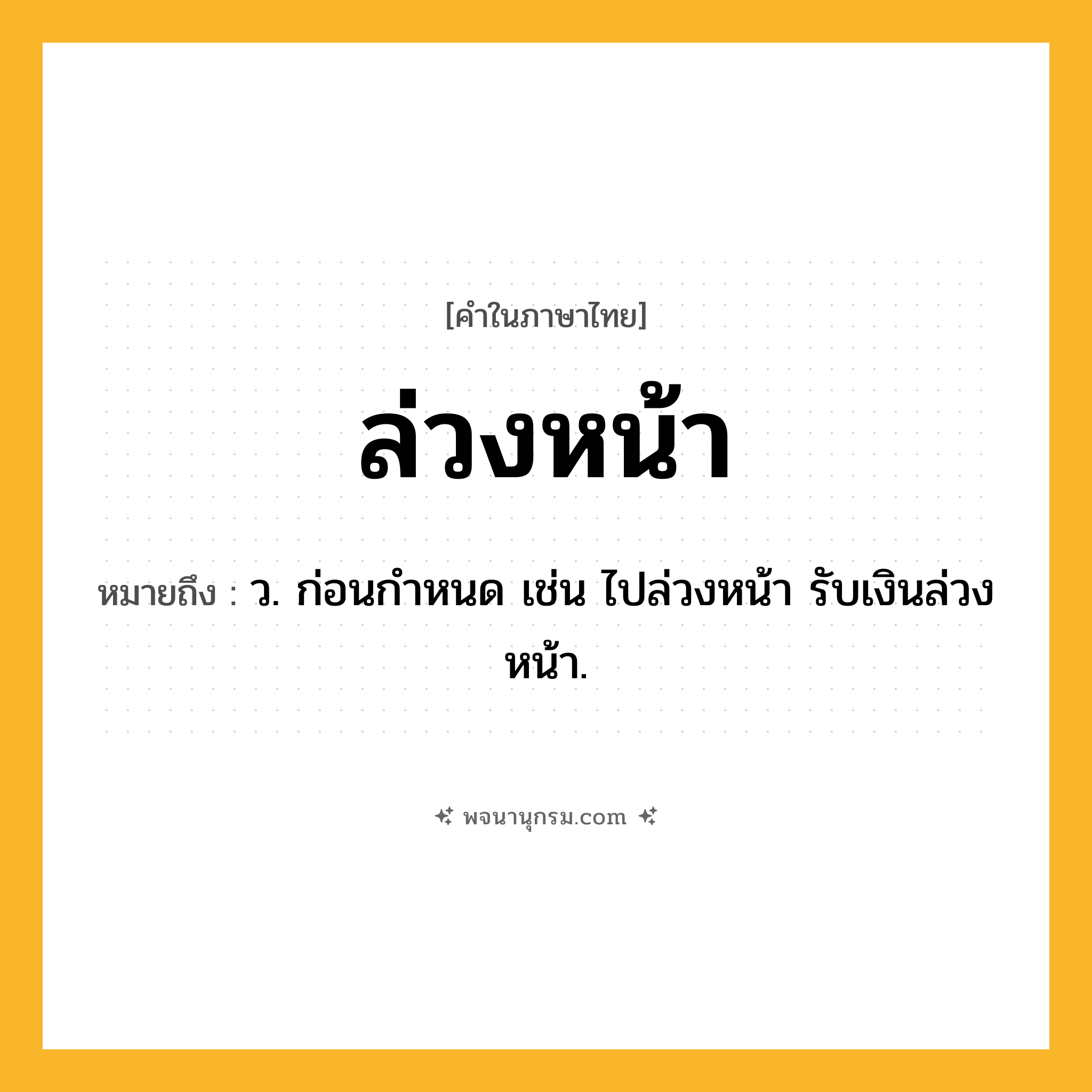 ล่วงหน้า ความหมาย หมายถึงอะไร?, คำในภาษาไทย ล่วงหน้า หมายถึง ว. ก่อนกําหนด เช่น ไปล่วงหน้า รับเงินล่วงหน้า.