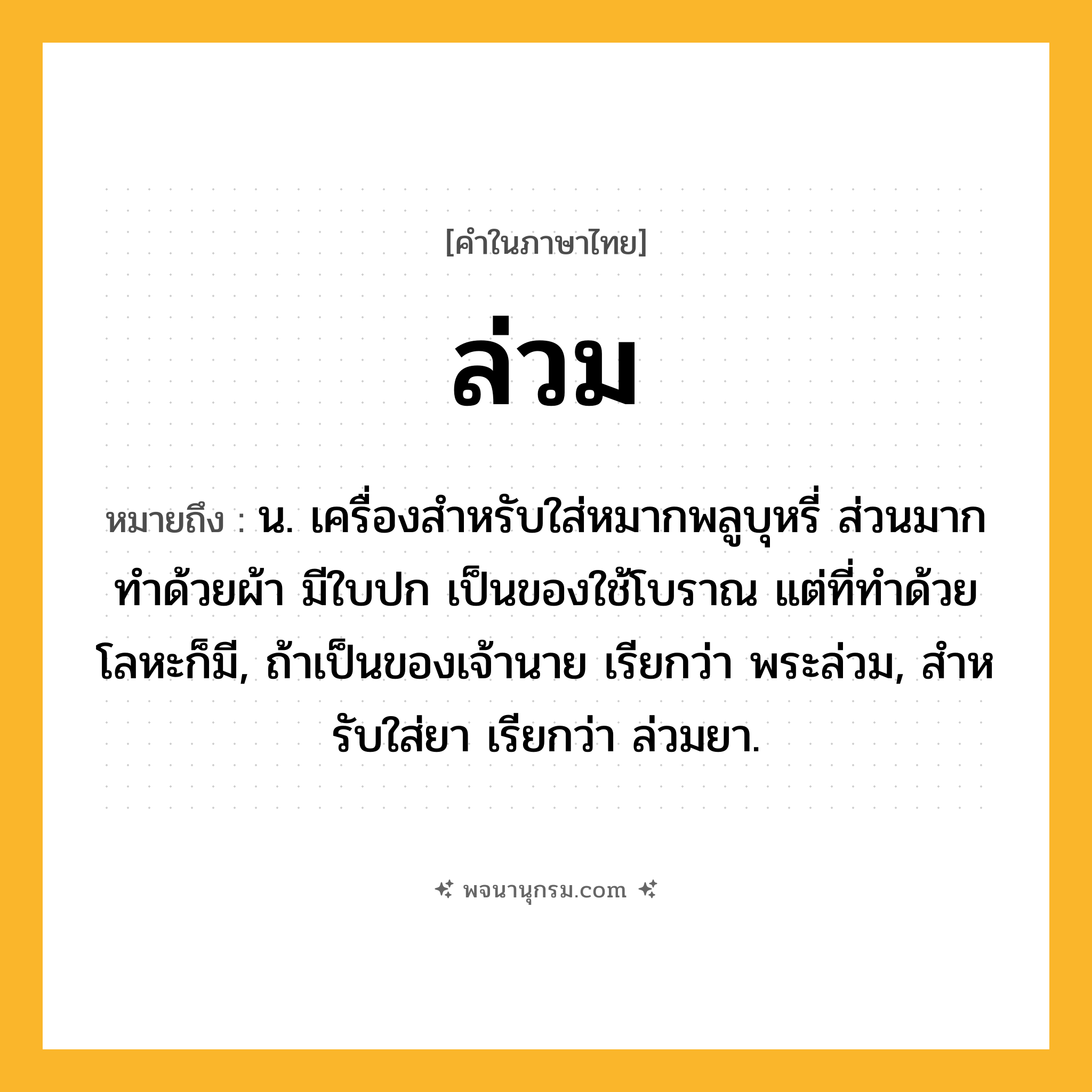 ล่วม ความหมาย หมายถึงอะไร?, คำในภาษาไทย ล่วม หมายถึง น. เครื่องสําหรับใส่หมากพลูบุหรี่ ส่วนมากทําด้วยผ้า มีใบปก เป็นของใช้โบราณ แต่ที่ทําด้วยโลหะก็มี, ถ้าเป็นของเจ้านาย เรียกว่า พระล่วม, สําหรับใส่ยา เรียกว่า ล่วมยา.