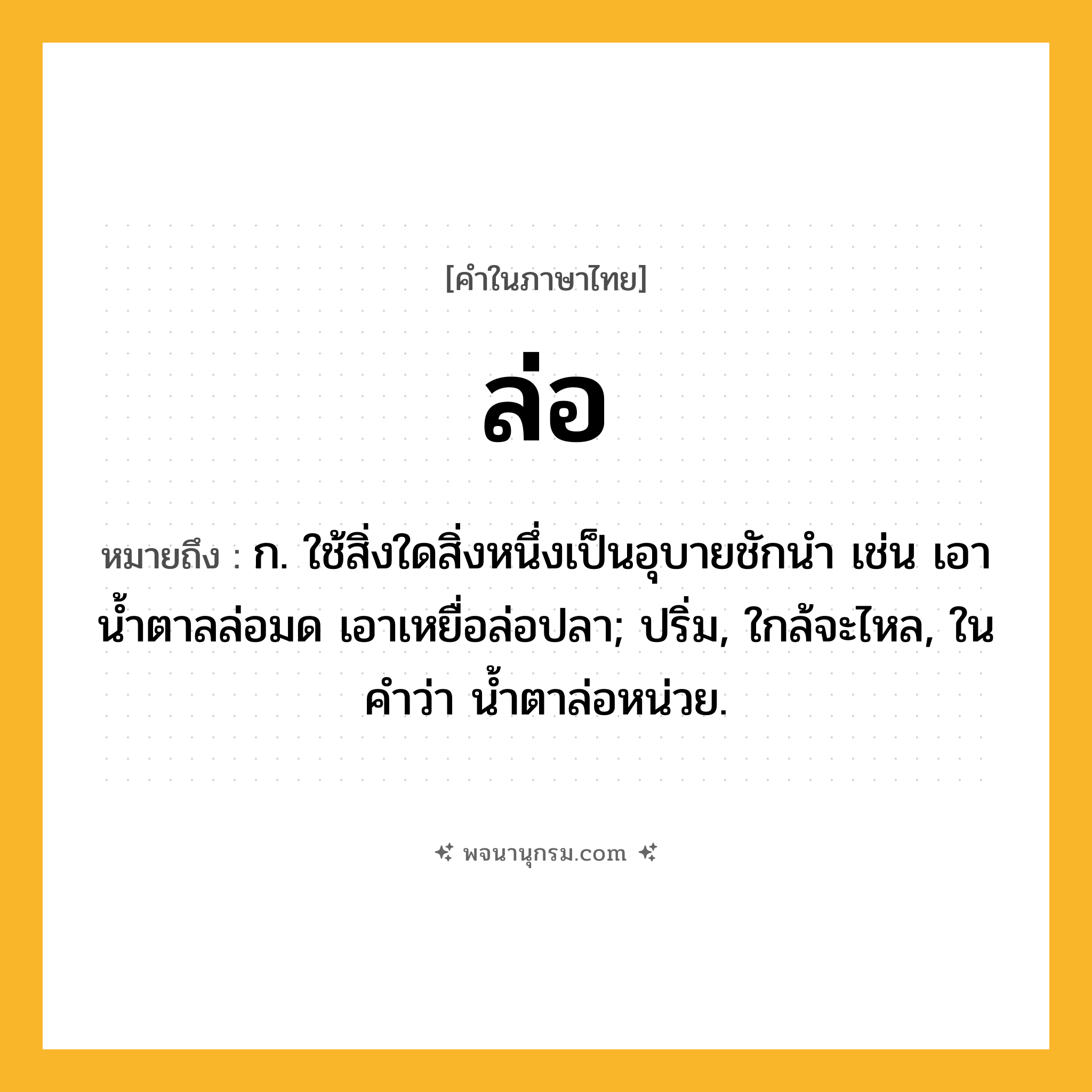 ล่อ ความหมาย หมายถึงอะไร?, คำในภาษาไทย ล่อ หมายถึง ก. ใช้สิ่งใดสิ่งหนึ่งเป็นอุบายชักนํา เช่น เอาน้ำตาลล่อมด เอาเหยื่อล่อปลา; ปริ่ม, ใกล้จะไหล, ในคำว่า น้ำตาล่อหน่วย.