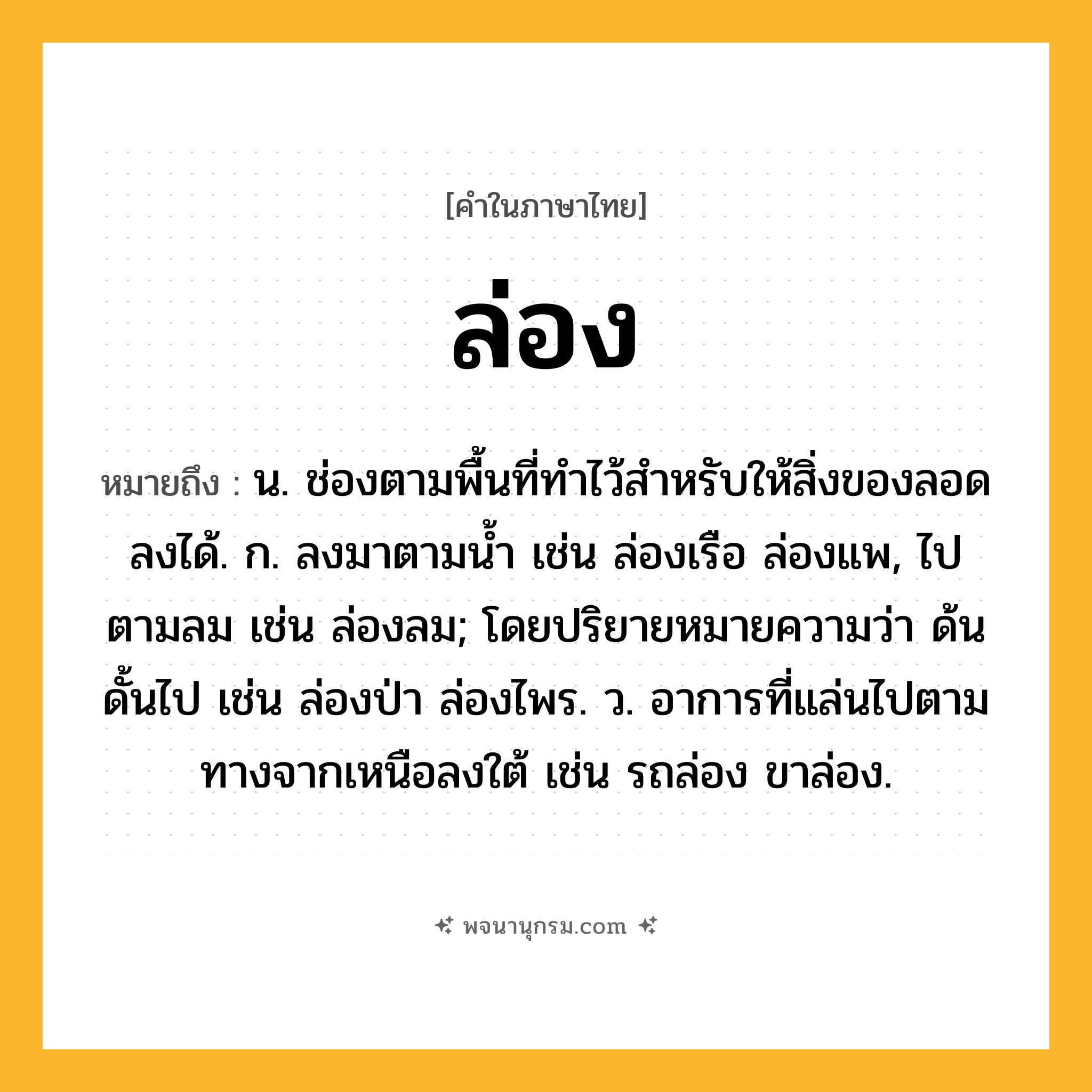 ล่อง ความหมาย หมายถึงอะไร?, คำในภาษาไทย ล่อง หมายถึง น. ช่องตามพื้นที่ทําไว้สําหรับให้สิ่งของลอดลงได้. ก. ลงมาตามนํ้า เช่น ล่องเรือ ล่องแพ, ไปตามลม เช่น ล่องลม; โดยปริยายหมายความว่า ด้นดั้นไป เช่น ล่องป่า ล่องไพร. ว. อาการที่แล่นไปตามทางจากเหนือลงใต้ เช่น รถล่อง ขาล่อง.