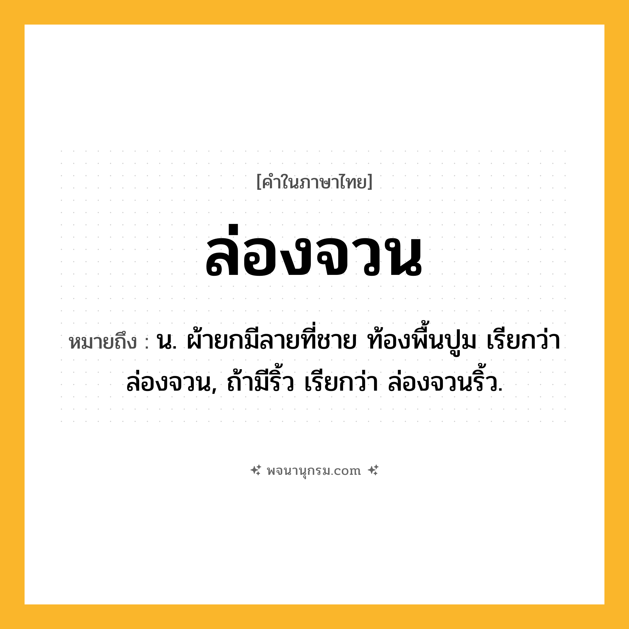 ล่องจวน ความหมาย หมายถึงอะไร?, คำในภาษาไทย ล่องจวน หมายถึง น. ผ้ายกมีลายที่ชาย ท้องพื้นปูม เรียกว่า ล่องจวน, ถ้ามีริ้ว เรียกว่า ล่องจวนริ้ว.