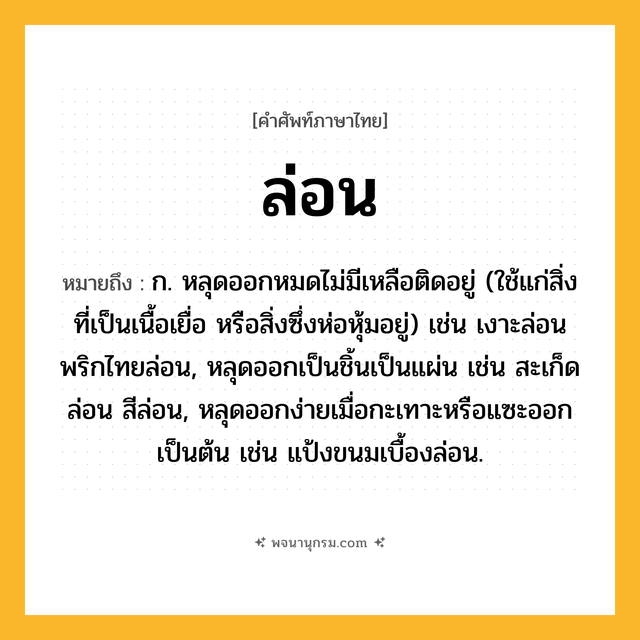 ล่อน ความหมาย หมายถึงอะไร?, คำในภาษาไทย ล่อน หมายถึง ก. หลุดออกหมดไม่มีเหลือติดอยู่ (ใช้แก่สิ่งที่เป็นเนื้อเยื่อ หรือสิ่งซึ่งห่อหุ้มอยู่) เช่น เงาะล่อน พริกไทยล่อน, หลุดออกเป็นชิ้นเป็นแผ่น เช่น สะเก็ดล่อน สีล่อน, หลุดออกง่ายเมื่อกะเทาะหรือแซะออกเป็นต้น เช่น แป้งขนมเบื้องล่อน.