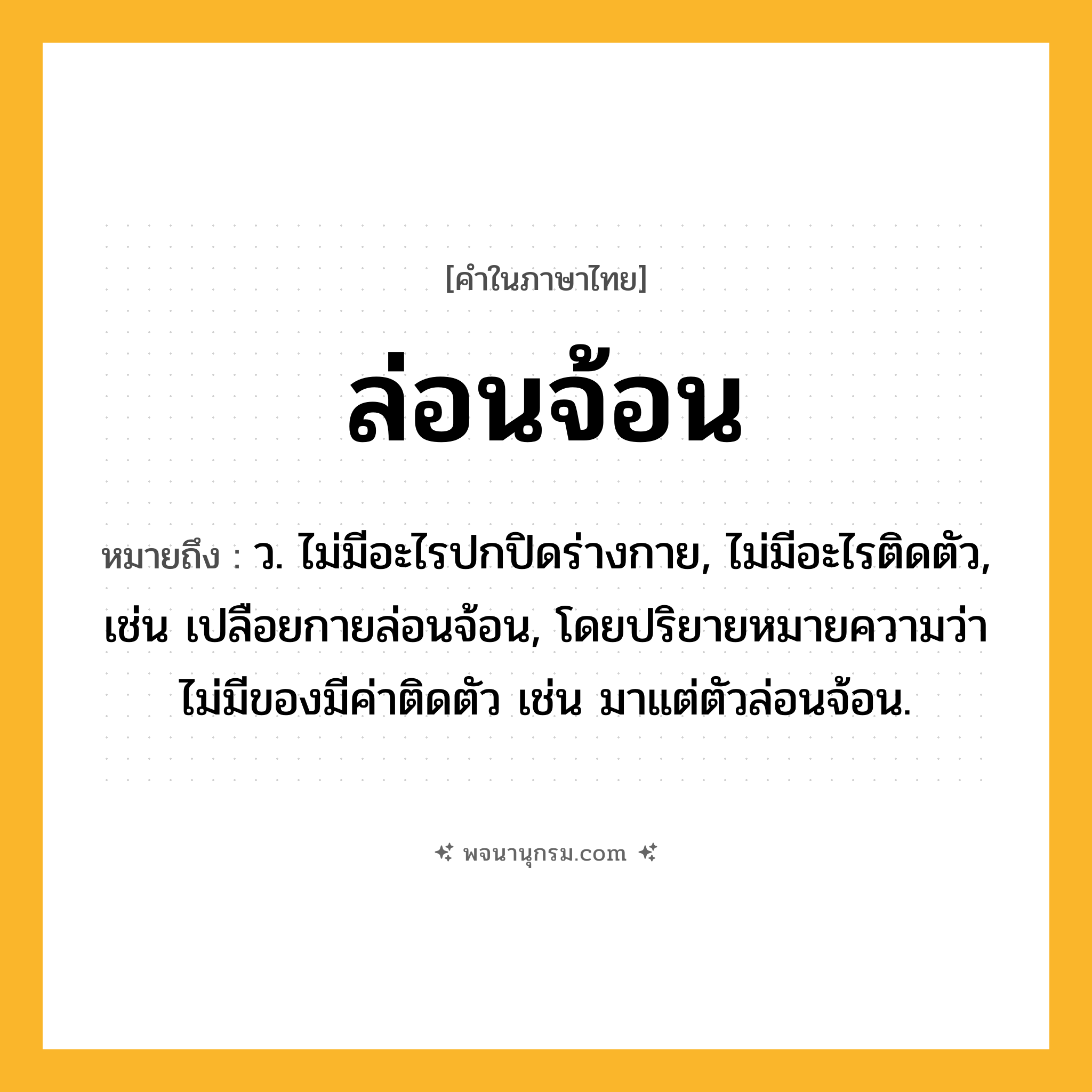ล่อนจ้อน ความหมาย หมายถึงอะไร?, คำในภาษาไทย ล่อนจ้อน หมายถึง ว. ไม่มีอะไรปกปิดร่างกาย, ไม่มีอะไรติดตัว, เช่น เปลือยกายล่อนจ้อน, โดยปริยายหมายความว่า ไม่มีของมีค่าติดตัว เช่น มาแต่ตัวล่อนจ้อน.