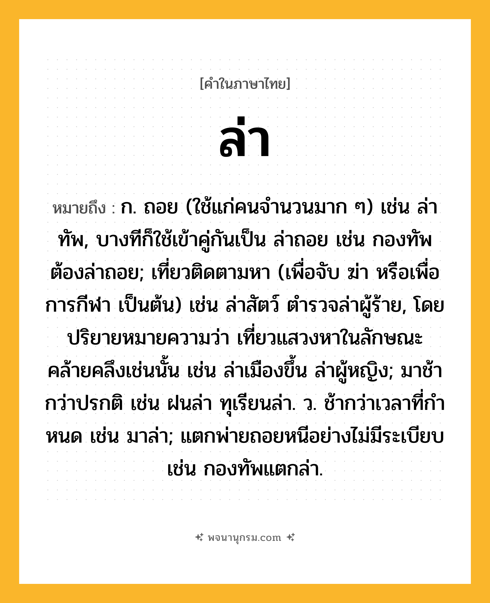 ล่า ความหมาย หมายถึงอะไร?, คำในภาษาไทย ล่า หมายถึง ก. ถอย (ใช้แก่คนจํานวนมาก ๆ) เช่น ล่าทัพ, บางทีก็ใช้เข้าคู่กันเป็น ล่าถอย เช่น กองทัพต้องล่าถอย; เที่ยวติดตามหา (เพื่อจับ ฆ่า หรือเพื่อการกีฬา เป็นต้น) เช่น ล่าสัตว์ ตำรวจล่าผู้ร้าย, โดยปริยายหมายความว่า เที่ยวแสวงหาในลักษณะคล้ายคลึงเช่นนั้น เช่น ล่าเมืองขึ้น ล่าผู้หญิง; มาช้ากว่าปรกติ เช่น ฝนล่า ทุเรียนล่า. ว. ช้ากว่าเวลาที่กําหนด เช่น มาล่า; แตกพ่ายถอยหนีอย่างไม่มีระเบียบ เช่น กองทัพแตกล่า.