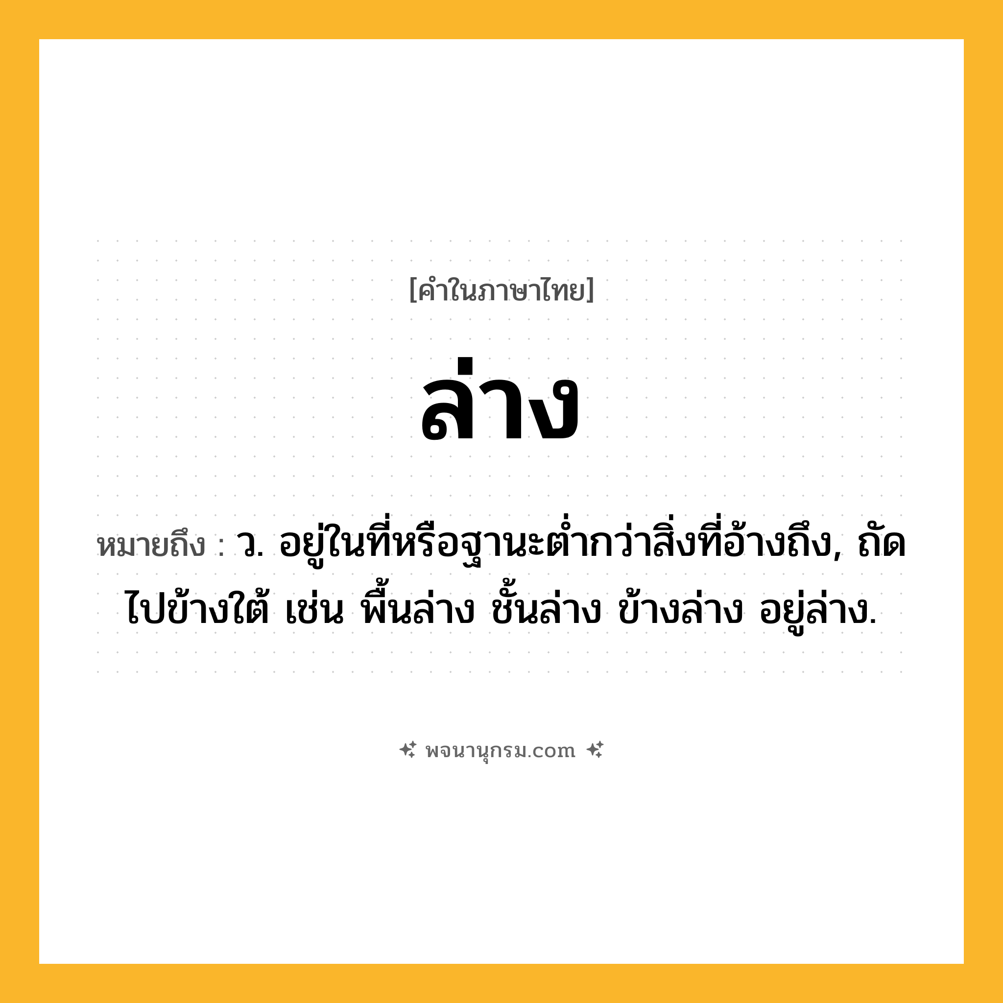 ล่าง ความหมาย หมายถึงอะไร?, คำในภาษาไทย ล่าง หมายถึง ว. อยู่ในที่หรือฐานะตํ่ากว่าสิ่งที่อ้างถึง, ถัดไปข้างใต้ เช่น พื้นล่าง ชั้นล่าง ข้างล่าง อยู่ล่าง.