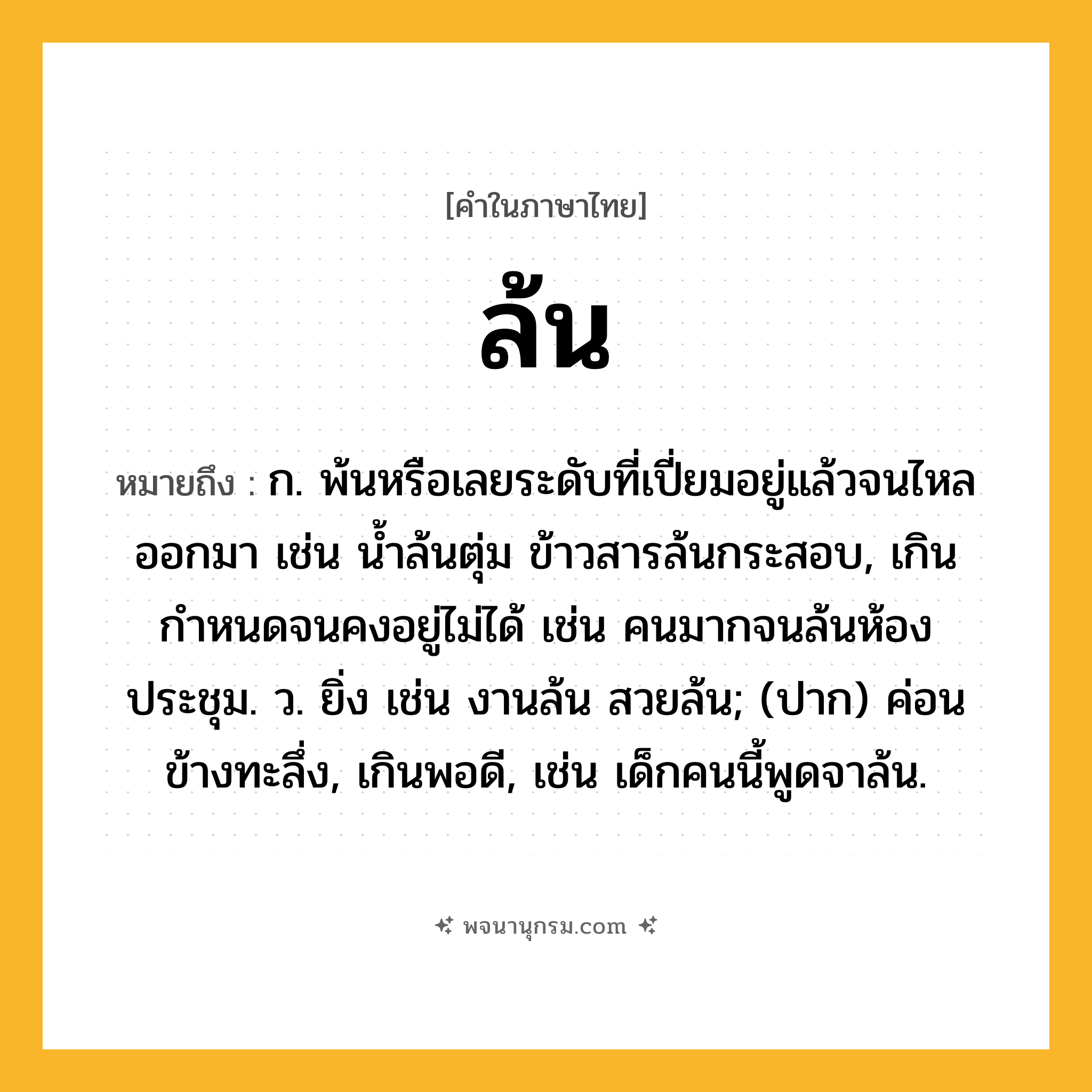 ล้น ความหมาย หมายถึงอะไร?, คำในภาษาไทย ล้น หมายถึง ก. พ้นหรือเลยระดับที่เปี่ยมอยู่แล้วจนไหลออกมา เช่น น้ำล้นตุ่ม ข้าวสารล้นกระสอบ, เกินกำหนดจนคงอยู่ไม่ได้ เช่น คนมากจนล้นห้องประชุม. ว. ยิ่ง เช่น งานล้น สวยล้น; (ปาก) ค่อนข้างทะลึ่ง, เกินพอดี, เช่น เด็กคนนี้พูดจาล้น.