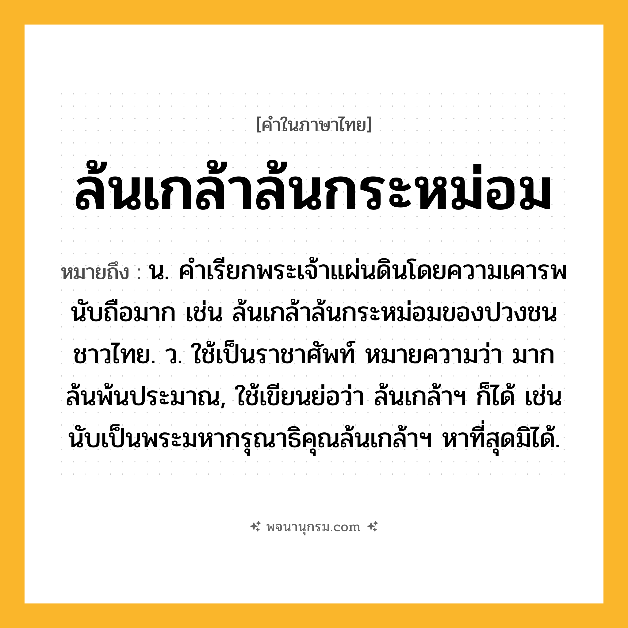 ล้นเกล้าล้นกระหม่อม ความหมาย หมายถึงอะไร?, คำในภาษาไทย ล้นเกล้าล้นกระหม่อม หมายถึง น. คําเรียกพระเจ้าแผ่นดินโดยความเคารพนับถือมาก เช่น ล้นเกล้าล้นกระหม่อมของปวงชนชาวไทย. ว. ใช้เป็นราชาศัพท์ หมายความว่า มากล้นพ้นประมาณ, ใช้เขียนย่อว่า ล้นเกล้าฯ ก็ได้ เช่น นับเป็นพระมหากรุณาธิคุณล้นเกล้าฯ หาที่สุดมิได้.