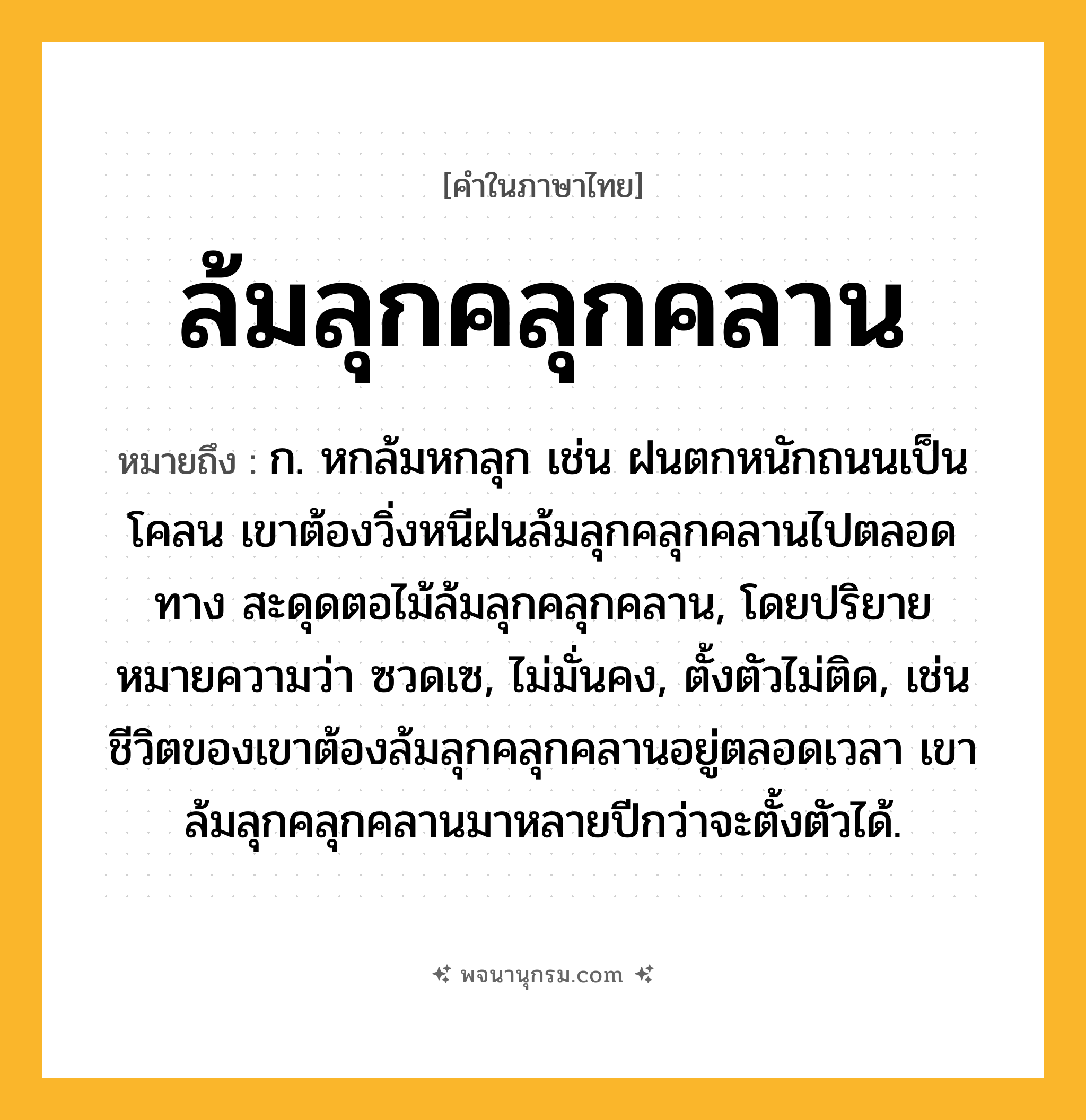 ล้มลุกคลุกคลาน ความหมาย หมายถึงอะไร?, คำในภาษาไทย ล้มลุกคลุกคลาน หมายถึง ก. หกล้มหกลุก เช่น ฝนตกหนักถนนเป็นโคลน เขาต้องวิ่งหนีฝนล้มลุกคลุกคลานไปตลอดทาง สะดุดตอไม้ล้มลุกคลุกคลาน, โดยปริยายหมายความว่า ซวดเซ, ไม่มั่นคง, ตั้งตัวไม่ติด, เช่น ชีวิตของเขาต้องล้มลุกคลุกคลานอยู่ตลอดเวลา เขาล้มลุกคลุกคลานมาหลายปีกว่าจะตั้งตัวได้.