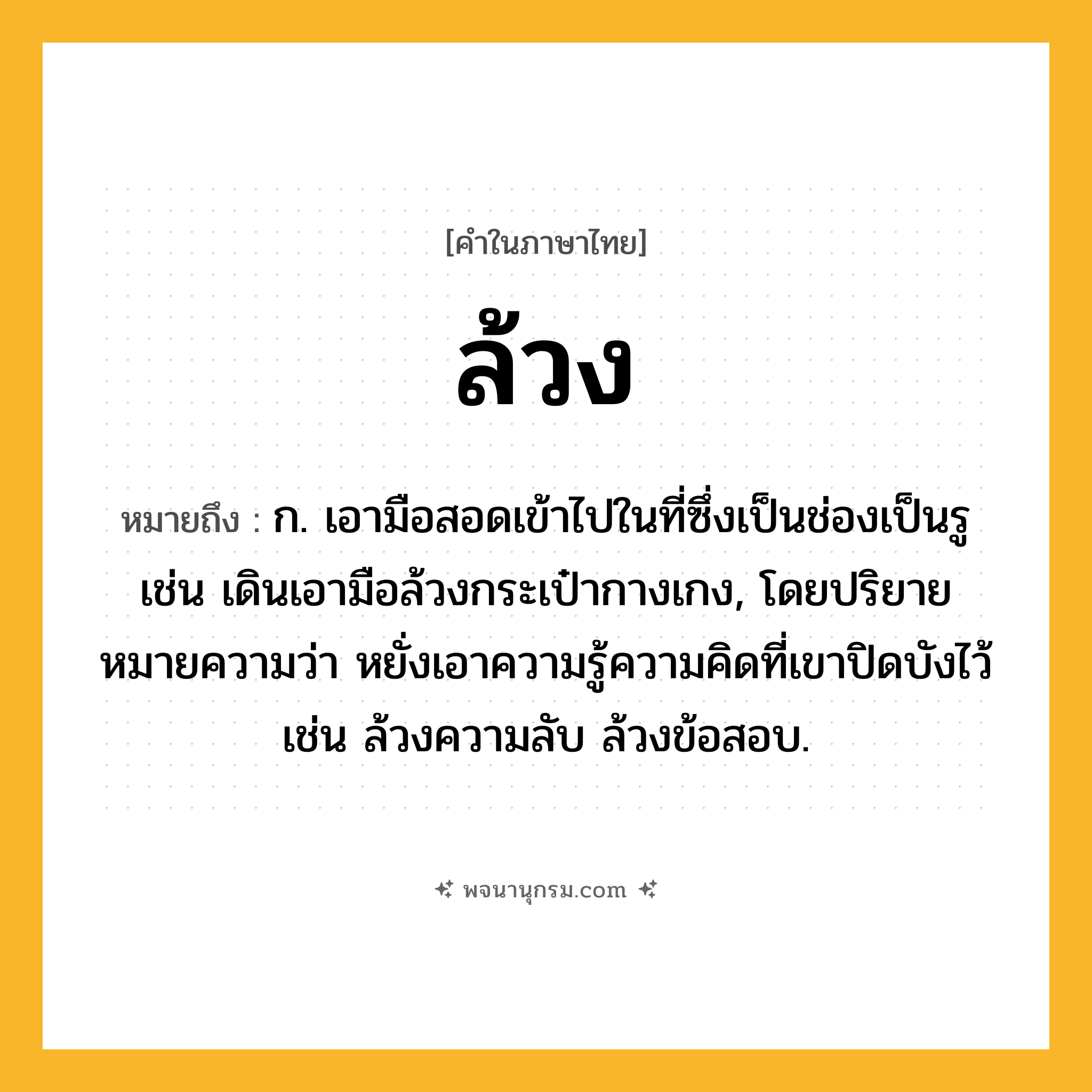 ล้วง ความหมาย หมายถึงอะไร?, คำในภาษาไทย ล้วง หมายถึง ก. เอามือสอดเข้าไปในที่ซึ่งเป็นช่องเป็นรู เช่น เดินเอามือล้วงกระเป๋ากางเกง, โดยปริยายหมายความว่า หยั่งเอาความรู้ความคิดที่เขาปิดบังไว้ เช่น ล้วงความลับ ล้วงข้อสอบ.