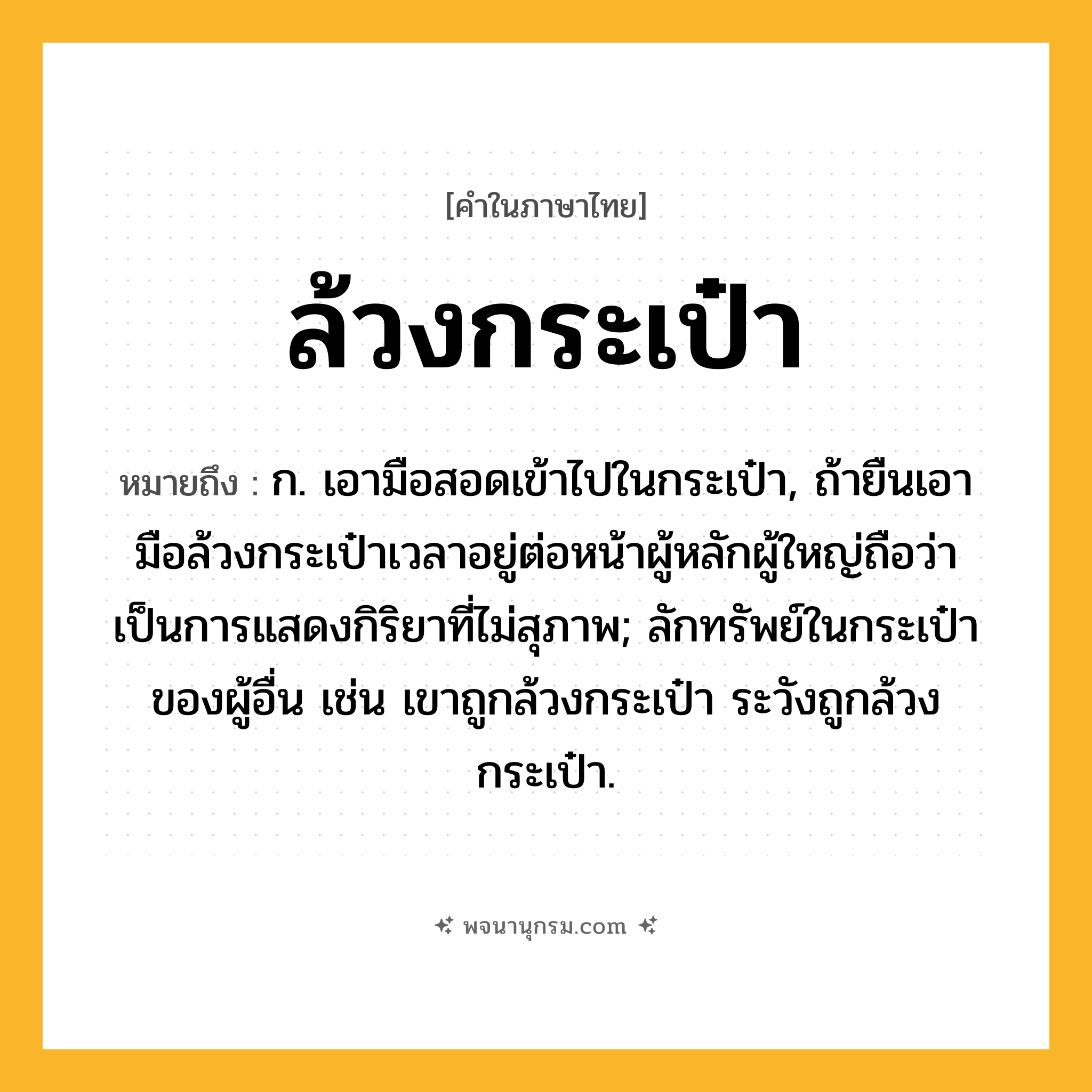 ล้วงกระเป๋า ความหมาย หมายถึงอะไร?, คำในภาษาไทย ล้วงกระเป๋า หมายถึง ก. เอามือสอดเข้าไปในกระเป๋า, ถ้ายืนเอามือล้วงกระเป๋าเวลาอยู่ต่อหน้าผู้หลักผู้ใหญ่ถือว่าเป็นการแสดงกิริยาที่ไม่สุภาพ; ลักทรัพย์ในกระเป๋าของผู้อื่น เช่น เขาถูกล้วงกระเป๋า ระวังถูกล้วงกระเป๋า.