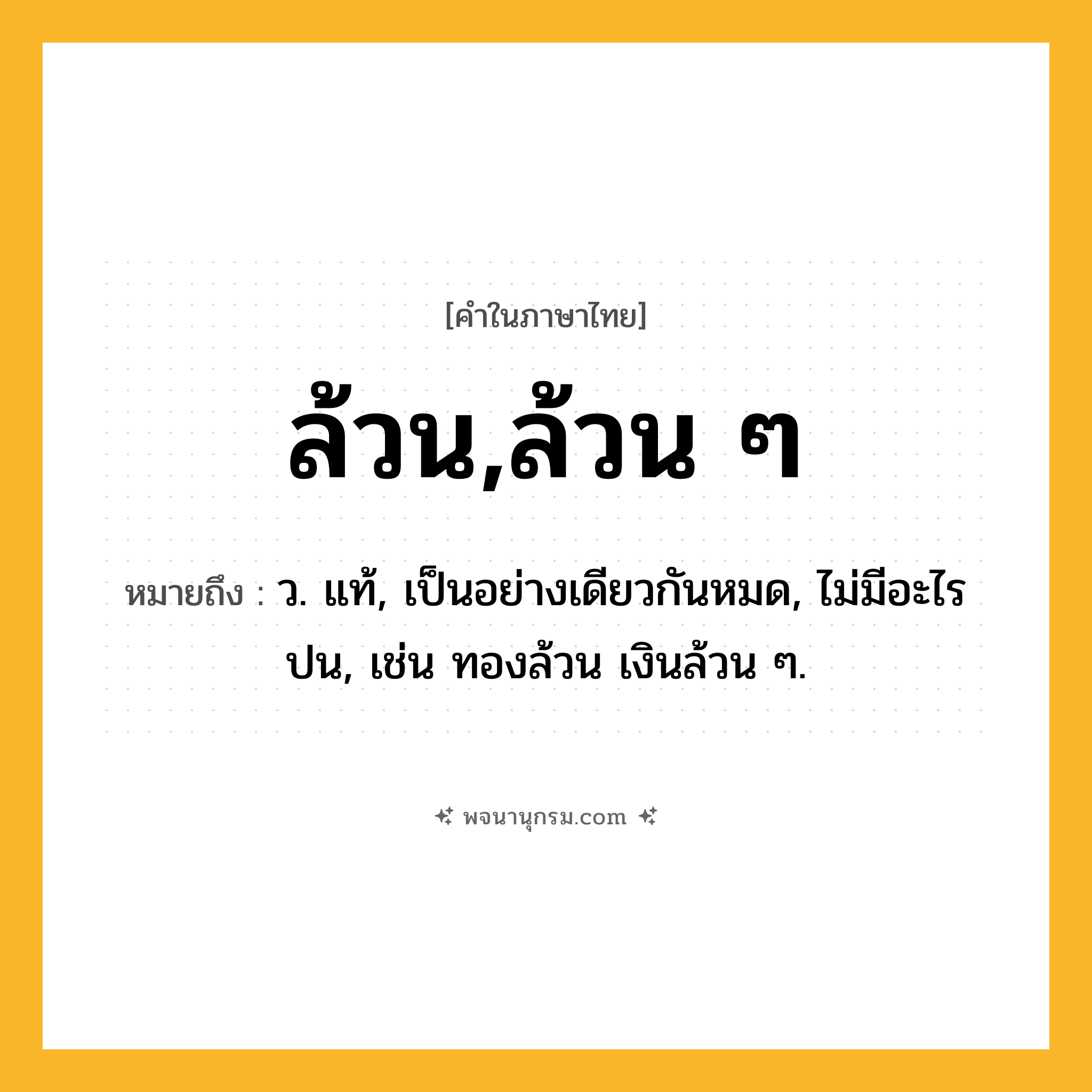 ล้วน,ล้วน ๆ ความหมาย หมายถึงอะไร?, คำในภาษาไทย ล้วน,ล้วน ๆ หมายถึง ว. แท้, เป็นอย่างเดียวกันหมด, ไม่มีอะไรปน, เช่น ทองล้วน เงินล้วน ๆ.