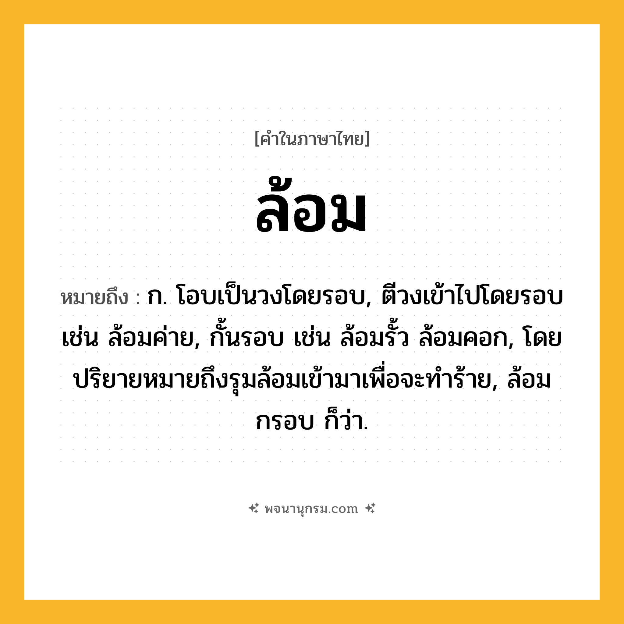ล้อม ความหมาย หมายถึงอะไร?, คำในภาษาไทย ล้อม หมายถึง ก. โอบเป็นวงโดยรอบ, ตีวงเข้าไปโดยรอบ เช่น ล้อมค่าย, กั้นรอบ เช่น ล้อมรั้ว ล้อมคอก, โดยปริยายหมายถึงรุมล้อมเข้ามาเพื่อจะทําร้าย, ล้อมกรอบ ก็ว่า.