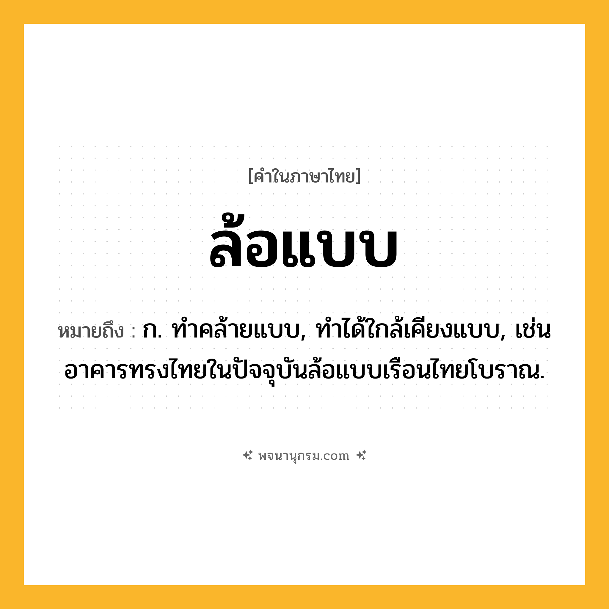 ล้อแบบ ความหมาย หมายถึงอะไร?, คำในภาษาไทย ล้อแบบ หมายถึง ก. ทำคล้ายแบบ, ทำได้ใกล้เคียงแบบ, เช่น อาคารทรงไทยในปัจจุบันล้อแบบเรือนไทยโบราณ.