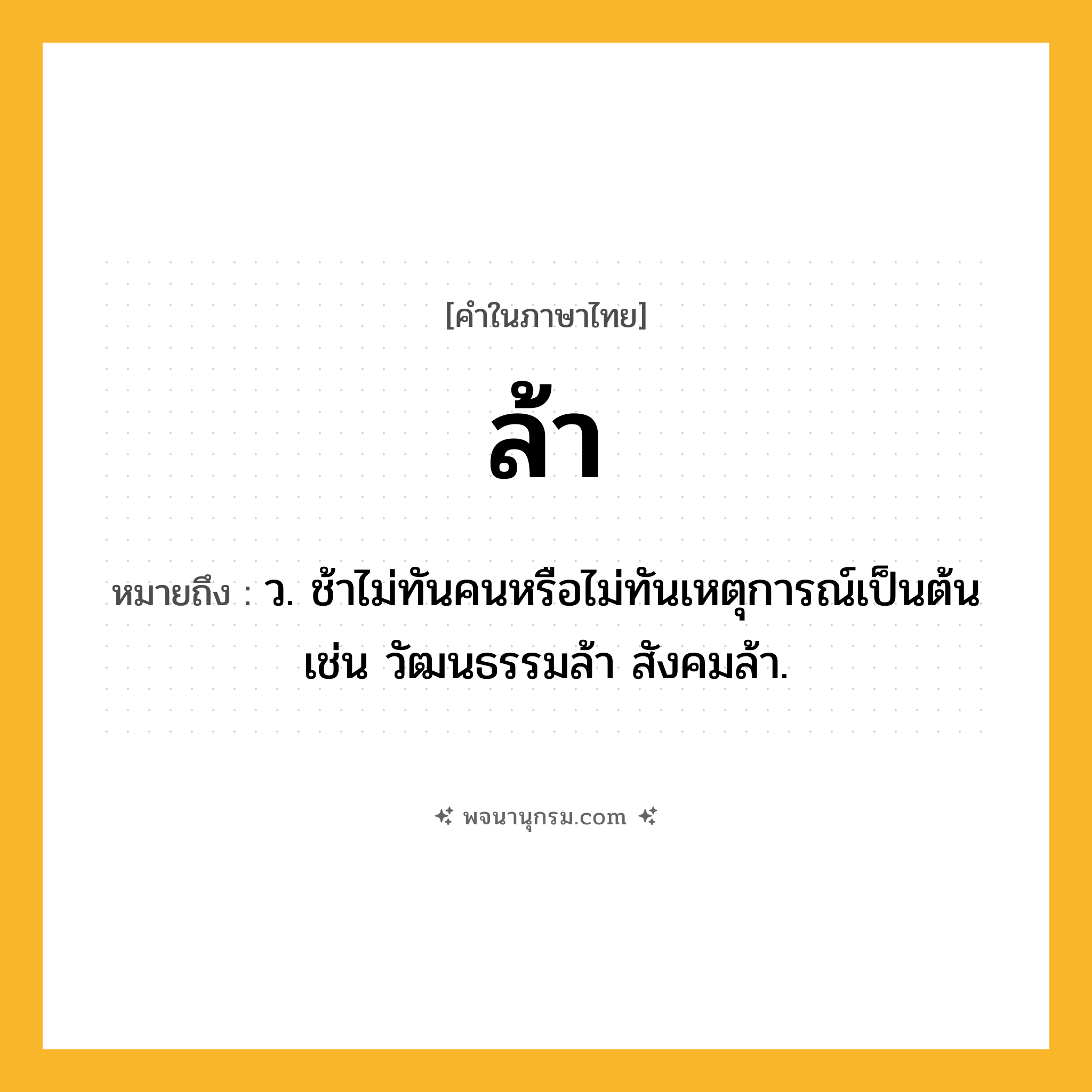 ล้า ความหมาย หมายถึงอะไร?, คำในภาษาไทย ล้า หมายถึง ว. ช้าไม่ทันคนหรือไม่ทันเหตุการณ์เป็นต้น เช่น วัฒนธรรมล้า สังคมล้า.