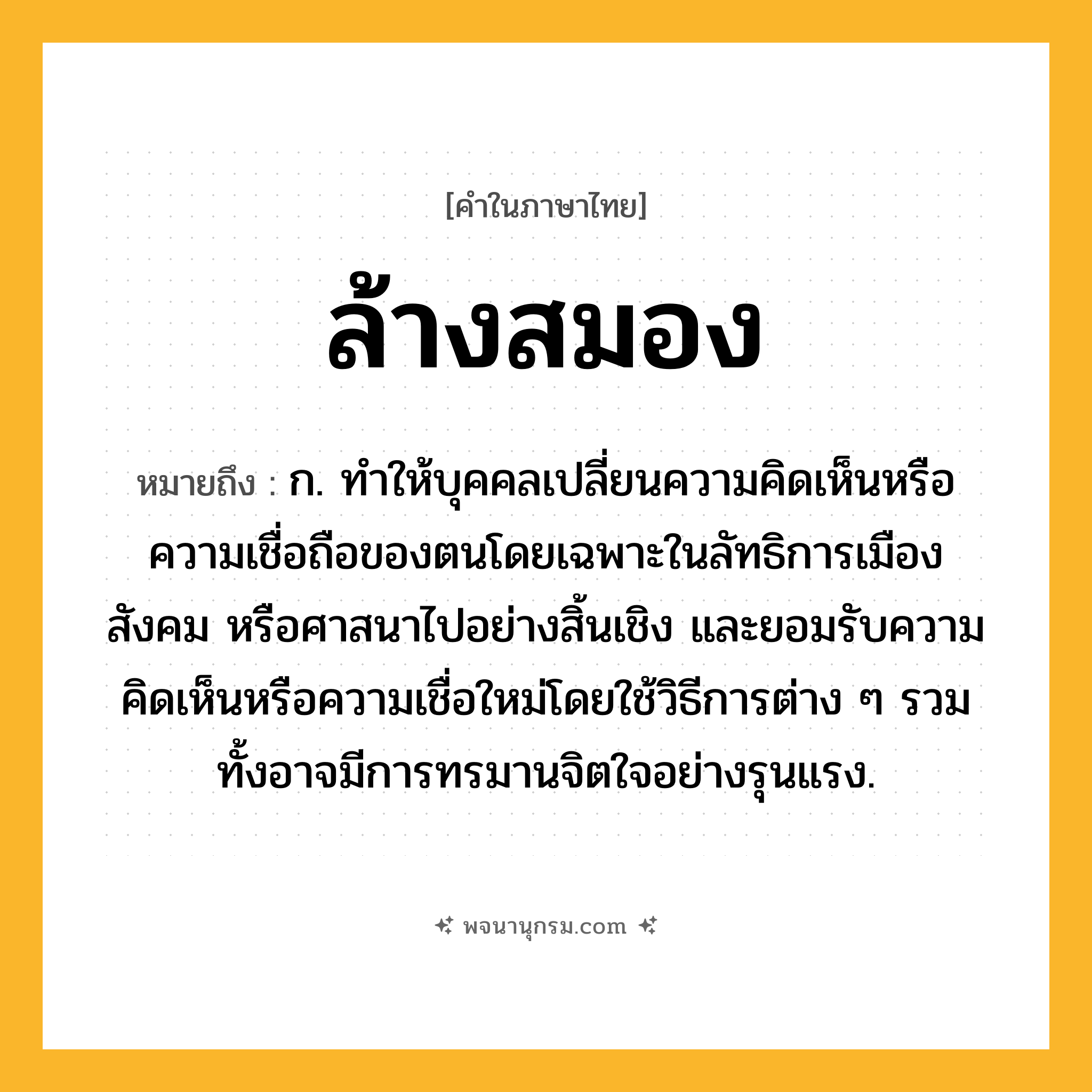 ล้างสมอง ความหมาย หมายถึงอะไร?, คำในภาษาไทย ล้างสมอง หมายถึง ก. ทําให้บุคคลเปลี่ยนความคิดเห็นหรือความเชื่อถือของตนโดยเฉพาะในลัทธิการเมือง สังคม หรือศาสนาไปอย่างสิ้นเชิง และยอมรับความคิดเห็นหรือความเชื่อใหม่โดยใช้วิธีการต่าง ๆ รวมทั้งอาจมีการทรมานจิตใจอย่างรุนแรง.