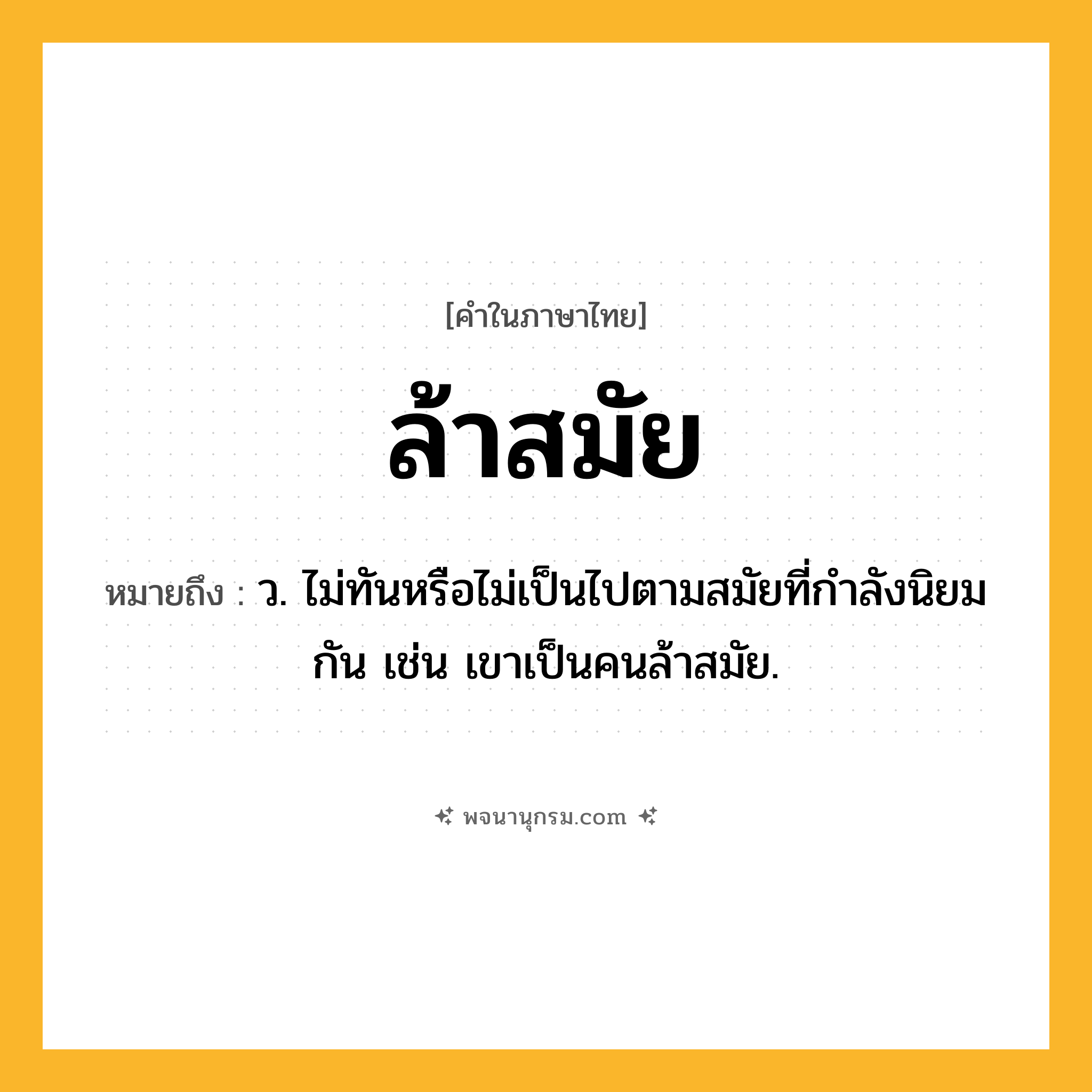 ล้าสมัย ความหมาย หมายถึงอะไร?, คำในภาษาไทย ล้าสมัย หมายถึง ว. ไม่ทันหรือไม่เป็นไปตามสมัยที่กําลังนิยมกัน เช่น เขาเป็นคนล้าสมัย.