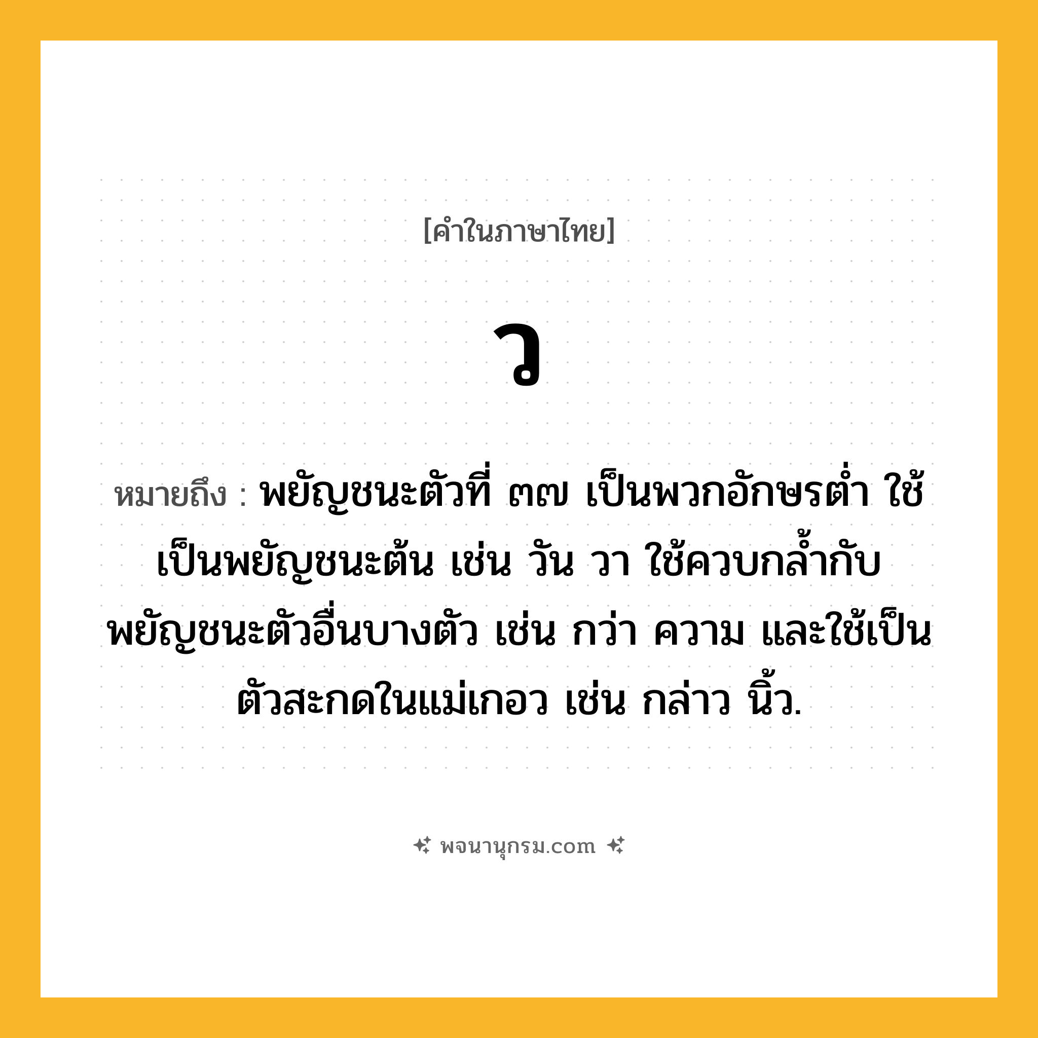 ว ความหมาย หมายถึงอะไร?, คำในภาษาไทย ว หมายถึง พยัญชนะตัวที่ ๓๗ เป็นพวกอักษรตํ่า ใช้เป็นพยัญชนะต้น เช่น วัน วา ใช้ควบกล้ำกับพยัญชนะตัวอื่นบางตัว เช่น กว่า ความ และใช้เป็นตัวสะกดในแม่เกอว เช่น กล่าว นิ้ว.