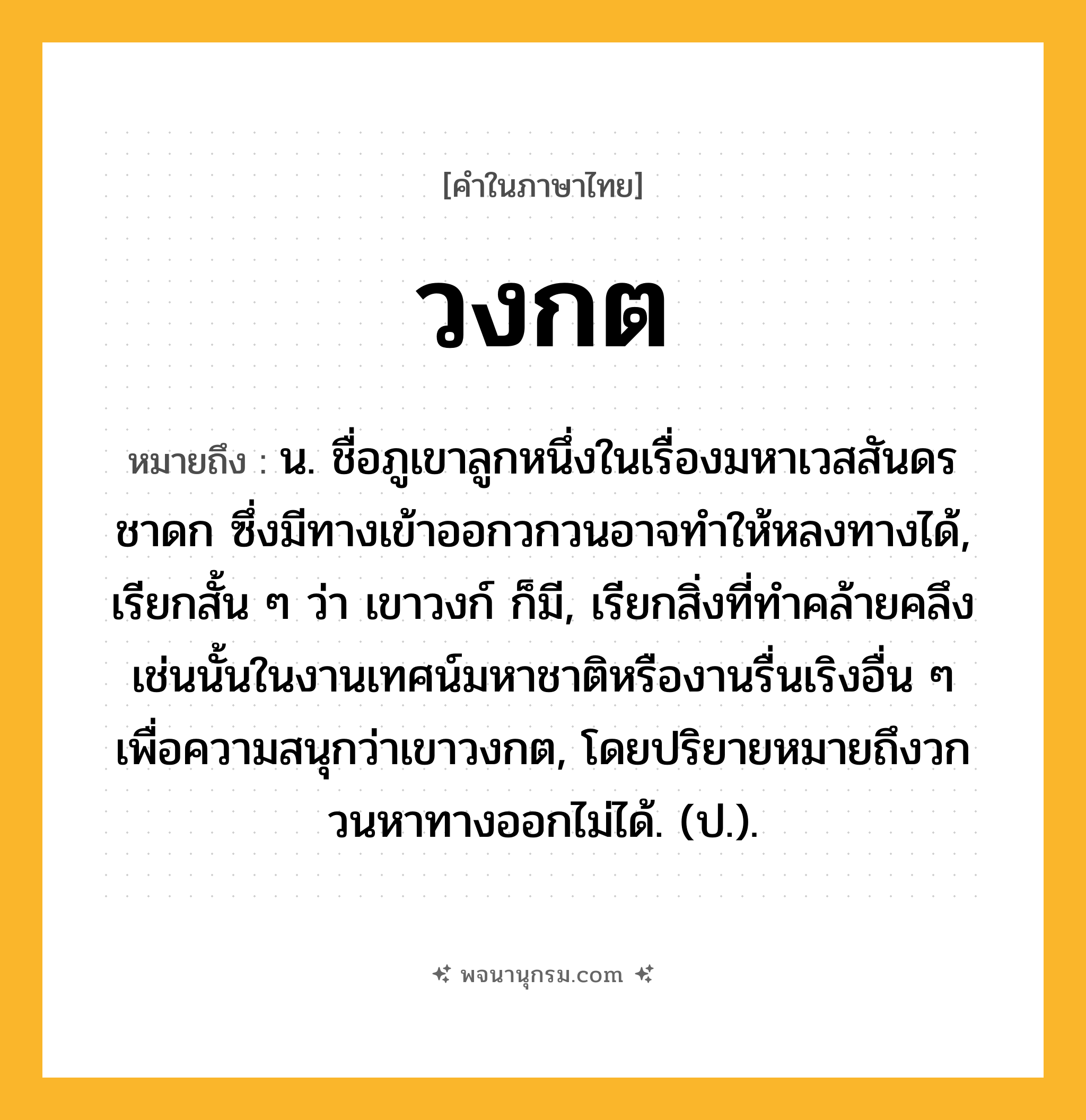 วงกต ความหมาย หมายถึงอะไร?, คำในภาษาไทย วงกต หมายถึง น. ชื่อภูเขาลูกหนึ่งในเรื่องมหาเวสสันดรชาดก ซึ่งมีทางเข้าออกวกวนอาจทําให้หลงทางได้, เรียกสั้น ๆ ว่า เขาวงก์ ก็มี, เรียกสิ่งที่ทําคล้ายคลึงเช่นนั้นในงานเทศน์มหาชาติหรืองานรื่นเริงอื่น ๆ เพื่อความสนุกว่าเขาวงกต, โดยปริยายหมายถึงวกวนหาทางออกไม่ได้. (ป.).