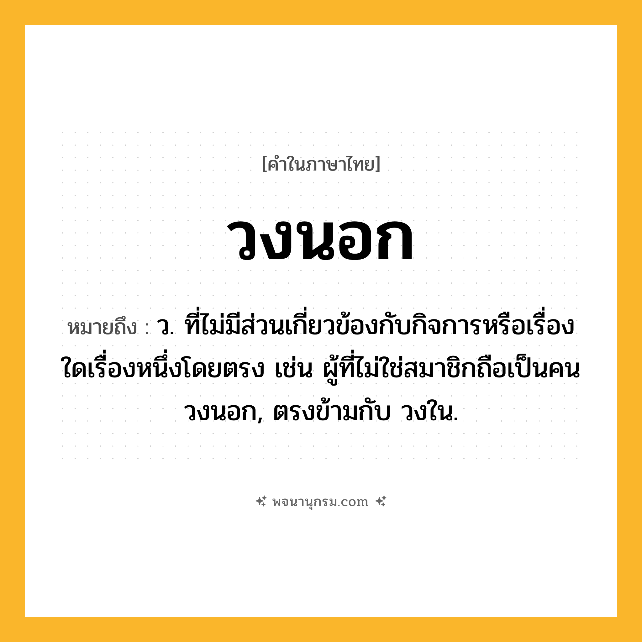 วงนอก ความหมาย หมายถึงอะไร?, คำในภาษาไทย วงนอก หมายถึง ว. ที่ไม่มีส่วนเกี่ยวข้องกับกิจการหรือเรื่องใดเรื่องหนึ่งโดยตรง เช่น ผู้ที่ไม่ใช่สมาชิกถือเป็นคนวงนอก, ตรงข้ามกับ วงใน.