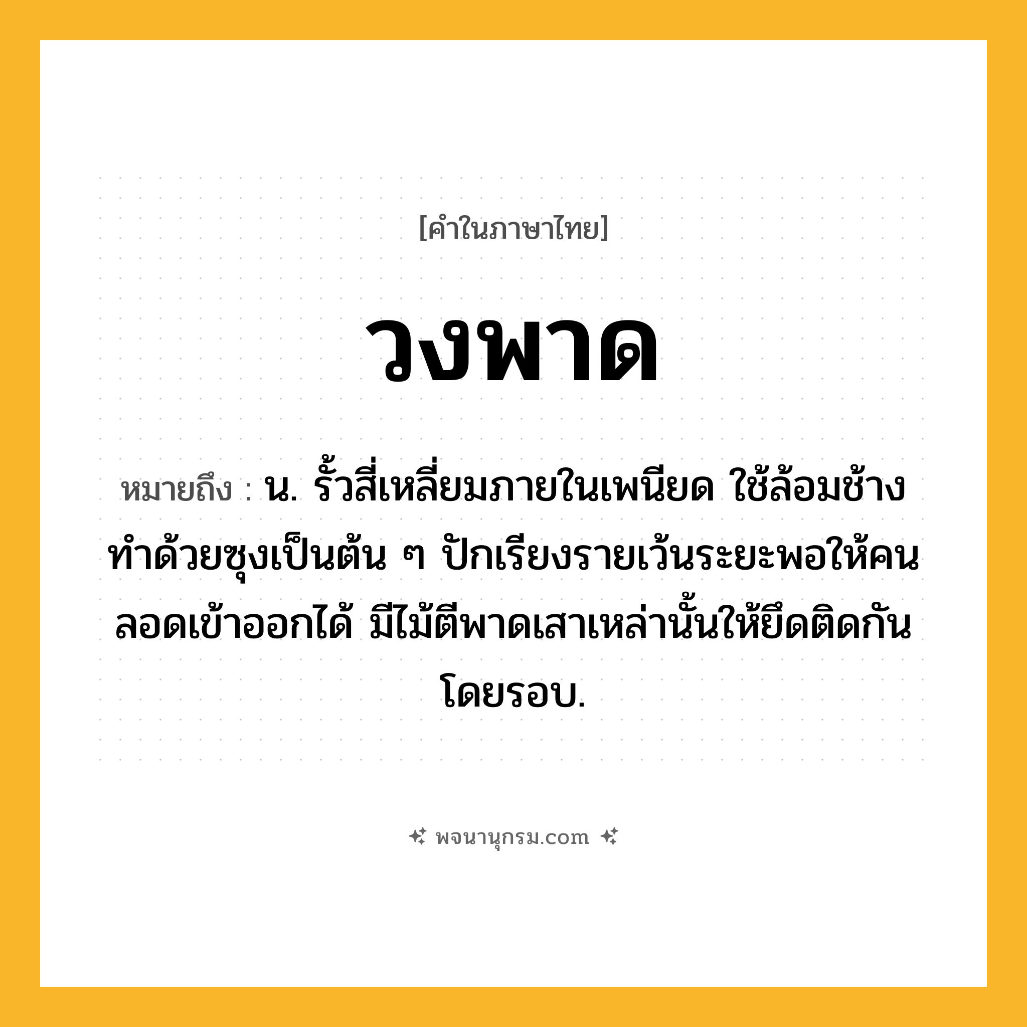 วงพาด ความหมาย หมายถึงอะไร?, คำในภาษาไทย วงพาด หมายถึง น. รั้วสี่เหลี่ยมภายในเพนียด ใช้ล้อมช้าง ทําด้วยซุงเป็นต้น ๆ ปักเรียงรายเว้นระยะพอให้คนลอดเข้าออกได้ มีไม้ตีพาดเสาเหล่านั้นให้ยึดติดกันโดยรอบ.