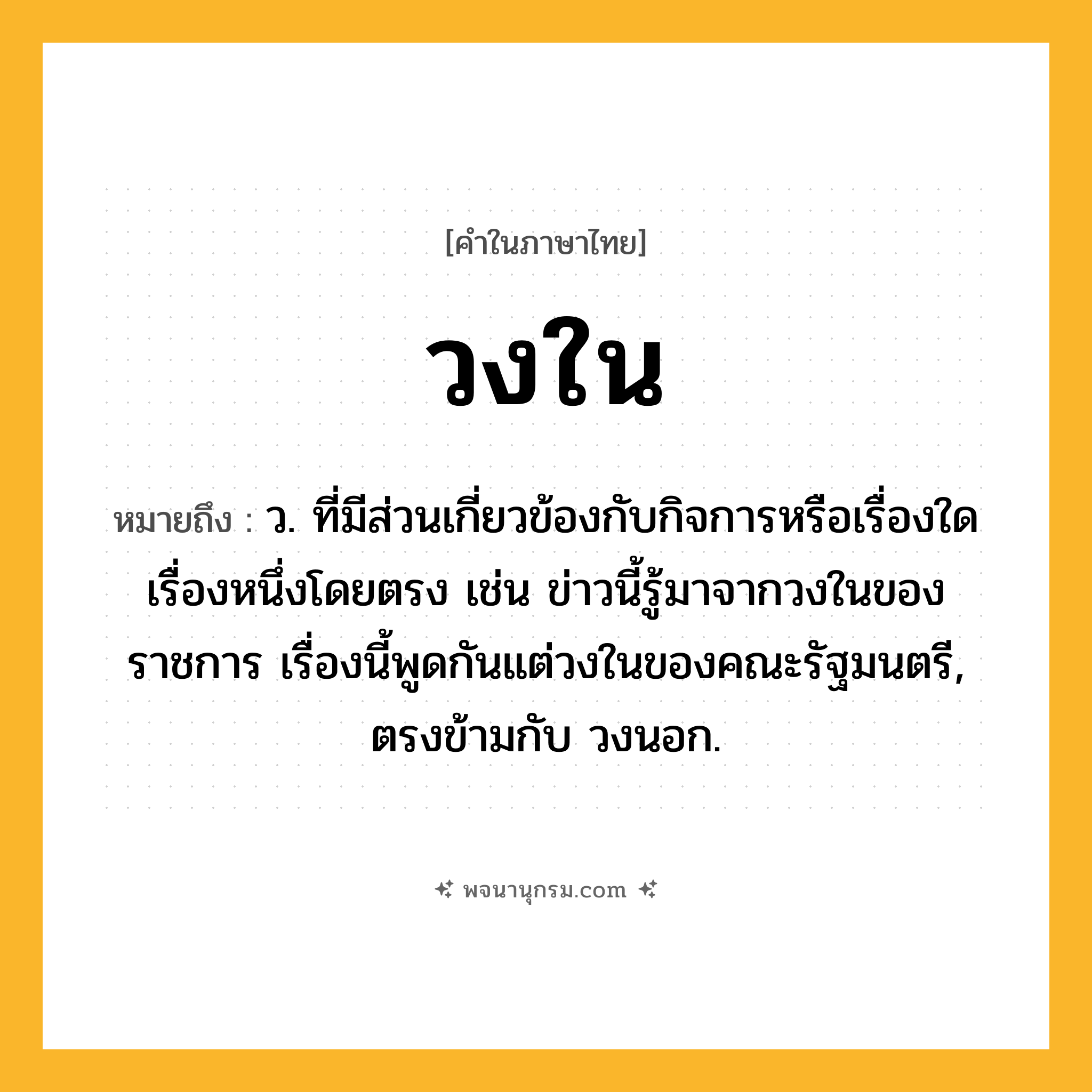 วงใน ความหมาย หมายถึงอะไร?, คำในภาษาไทย วงใน หมายถึง ว. ที่มีส่วนเกี่ยวข้องกับกิจการหรือเรื่องใดเรื่องหนึ่งโดยตรง เช่น ข่าวนี้รู้มาจากวงในของราชการ เรื่องนี้พูดกันแต่วงในของคณะรัฐมนตรี, ตรงข้ามกับ วงนอก.