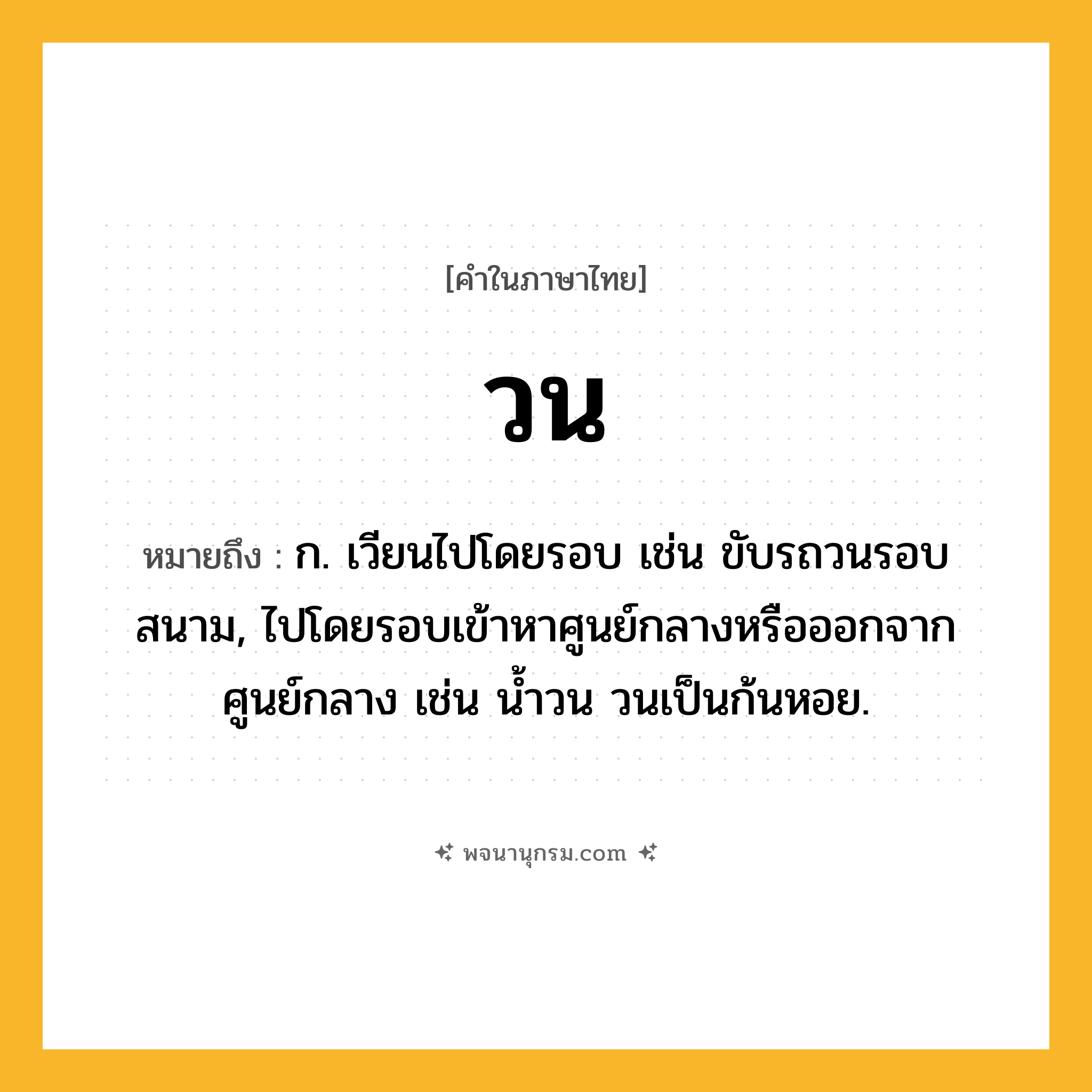 วน ความหมาย หมายถึงอะไร?, คำในภาษาไทย วน หมายถึง ก. เวียนไปโดยรอบ เช่น ขับรถวนรอบสนาม, ไปโดยรอบเข้าหาศูนย์กลางหรือออกจากศูนย์กลาง เช่น น้ำวน วนเป็นก้นหอย.