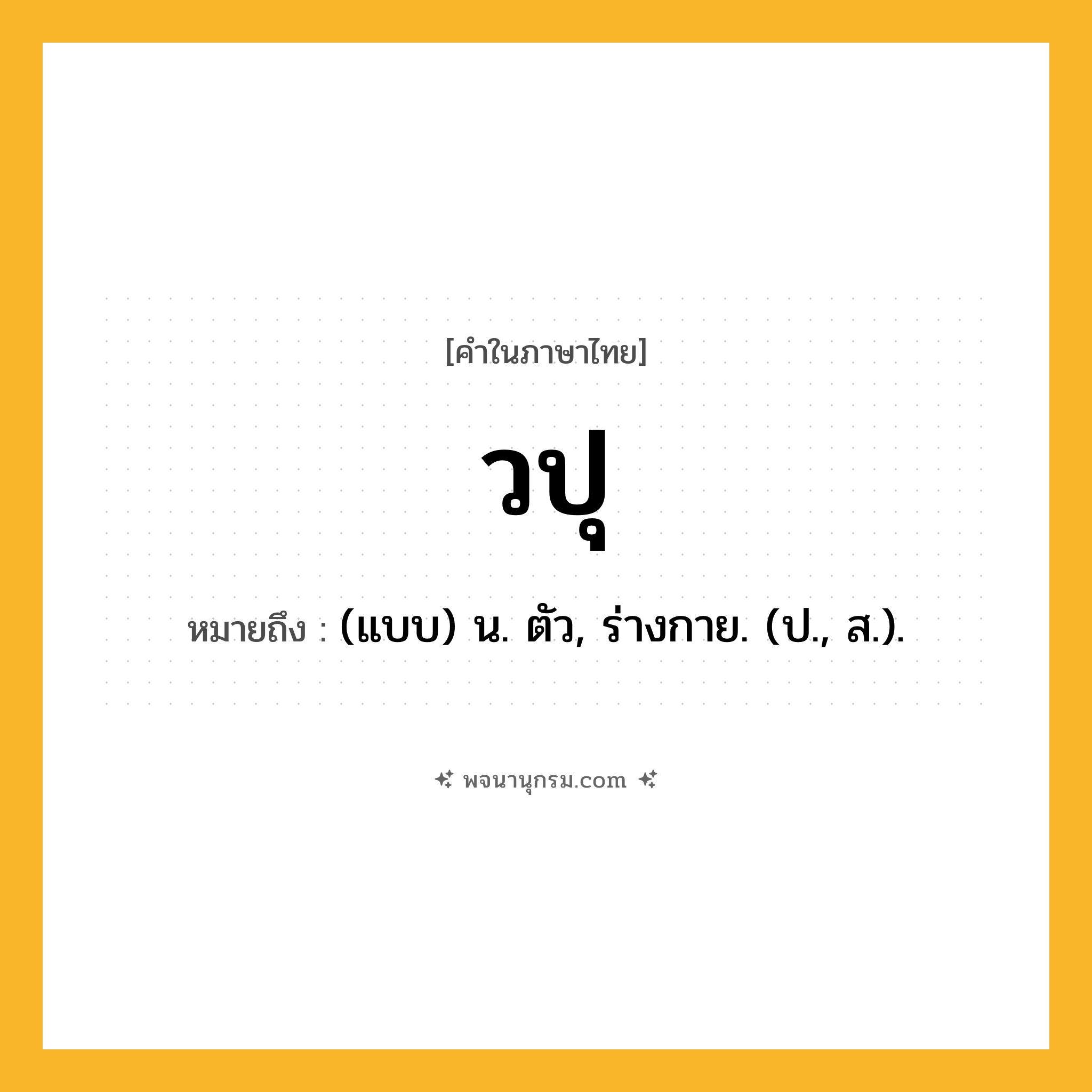 วปุ ความหมาย หมายถึงอะไร?, คำในภาษาไทย วปุ หมายถึง (แบบ) น. ตัว, ร่างกาย. (ป., ส.).