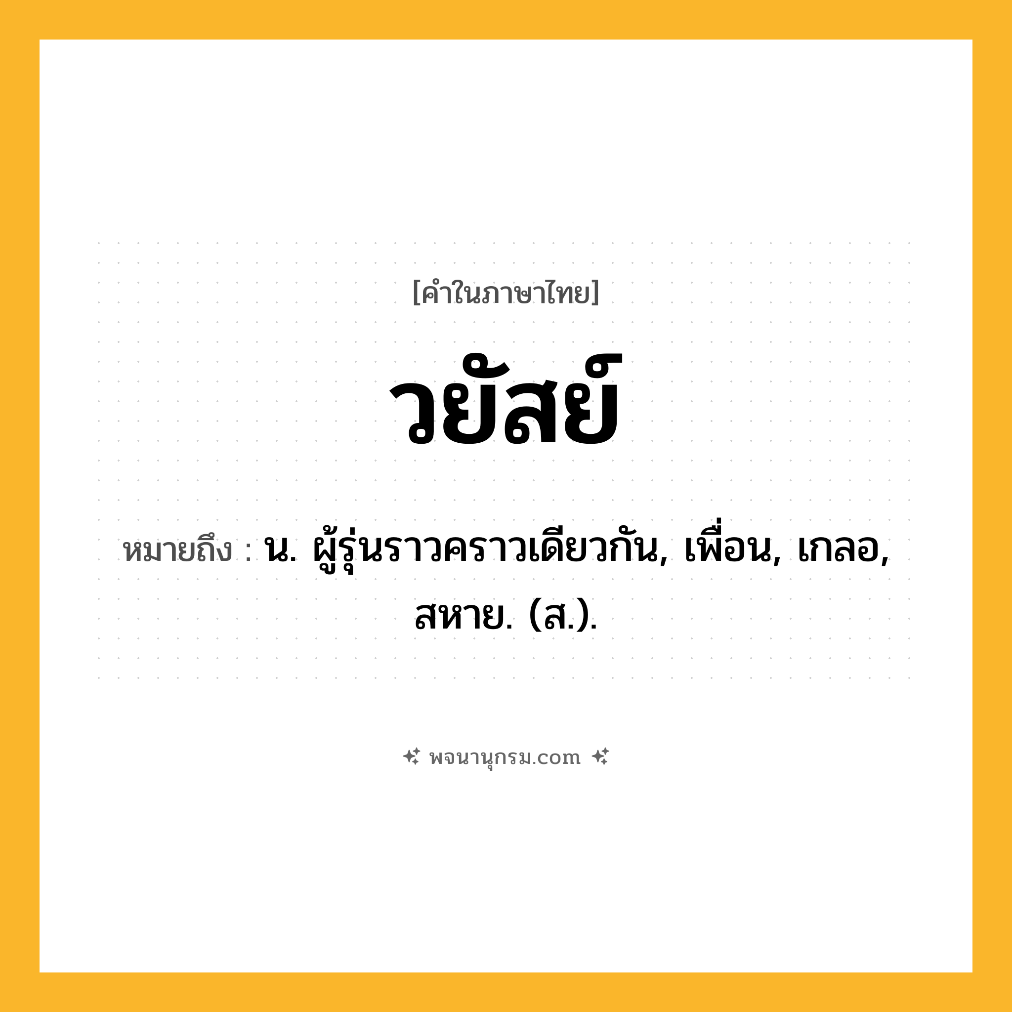 วยัสย์ ความหมาย หมายถึงอะไร?, คำในภาษาไทย วยัสย์ หมายถึง น. ผู้รุ่นราวคราวเดียวกัน, เพื่อน, เกลอ, สหาย. (ส.).