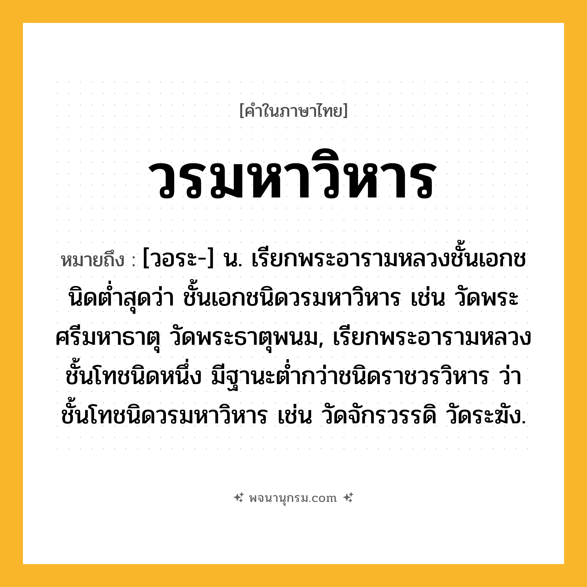 วรมหาวิหาร ความหมาย หมายถึงอะไร?, คำในภาษาไทย วรมหาวิหาร หมายถึง [วอระ-] น. เรียกพระอารามหลวงชั้นเอกชนิดตํ่าสุดว่า ชั้นเอกชนิดวรมหาวิหาร เช่น วัดพระศรีมหาธาตุ วัดพระธาตุพนม, เรียกพระอารามหลวงชั้นโทชนิดหนึ่ง มีฐานะตํ่ากว่าชนิดราชวรวิหาร ว่า ชั้นโทชนิดวรมหาวิหาร เช่น วัดจักรวรรดิ วัดระฆัง.