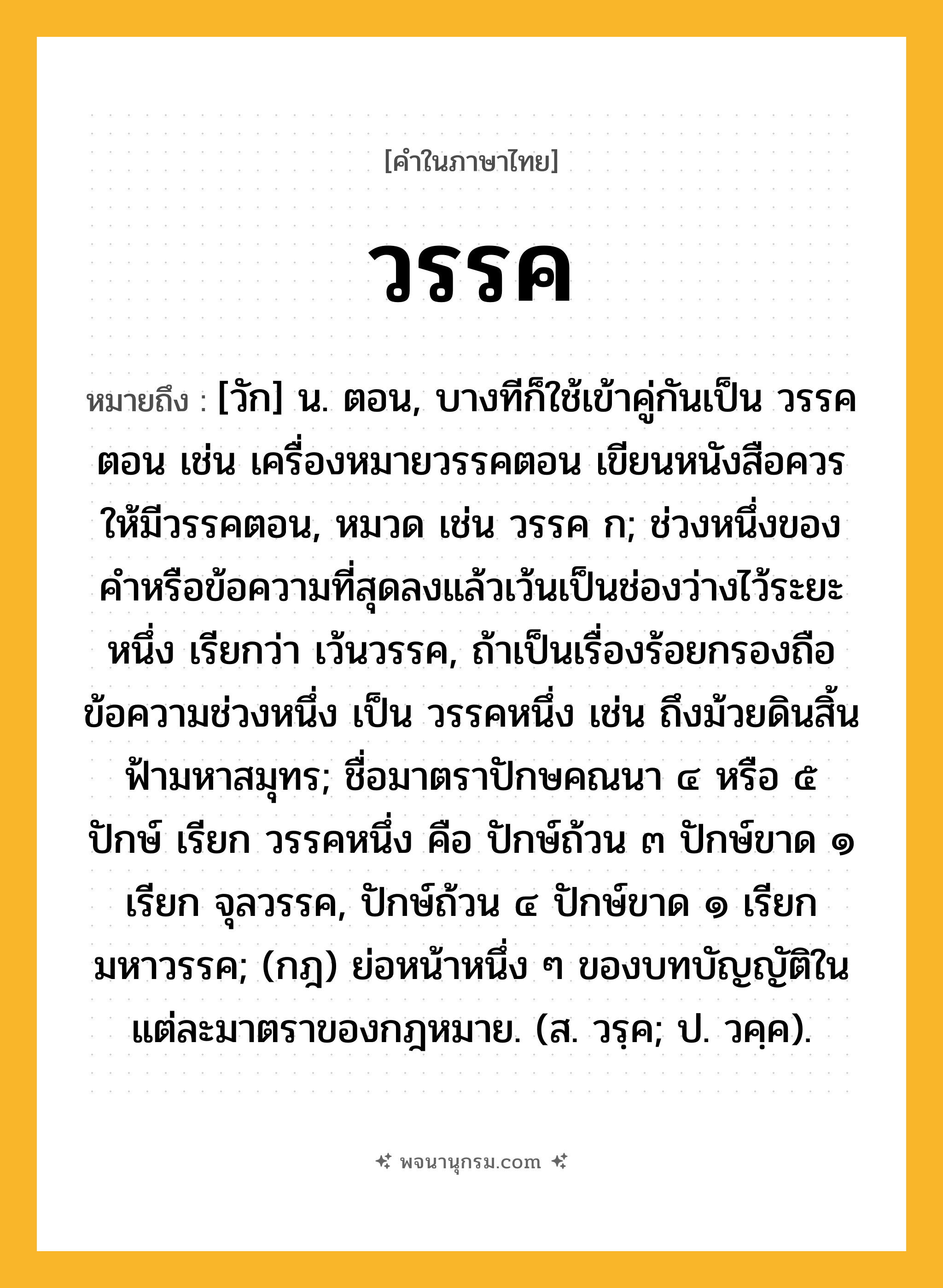 วรรค ความหมาย หมายถึงอะไร?, คำในภาษาไทย วรรค หมายถึง [วัก] น. ตอน, บางทีก็ใช้เข้าคู่กันเป็น วรรคตอน เช่น เครื่องหมายวรรคตอน เขียนหนังสือควรให้มีวรรคตอน, หมวด เช่น วรรค ก; ช่วงหนึ่งของคําหรือข้อความที่สุดลงแล้วเว้นเป็นช่องว่างไว้ระยะหนึ่ง เรียกว่า เว้นวรรค, ถ้าเป็นเรื่องร้อยกรองถือข้อความช่วงหนึ่ง เป็น วรรคหนึ่ง เช่น ถึงม้วยดินสิ้นฟ้ามหาสมุทร; ชื่อมาตราปักษคณนา ๔ หรือ ๕ ปักษ์ เรียก วรรคหนึ่ง คือ ปักษ์ถ้วน ๓ ปักษ์ขาด ๑ เรียก จุลวรรค, ปักษ์ถ้วน ๔ ปักษ์ขาด ๑ เรียก มหาวรรค; (กฎ) ย่อหน้าหนึ่ง ๆ ของบทบัญญัติในแต่ละมาตราของกฎหมาย. (ส. วรฺค; ป. วคฺค).