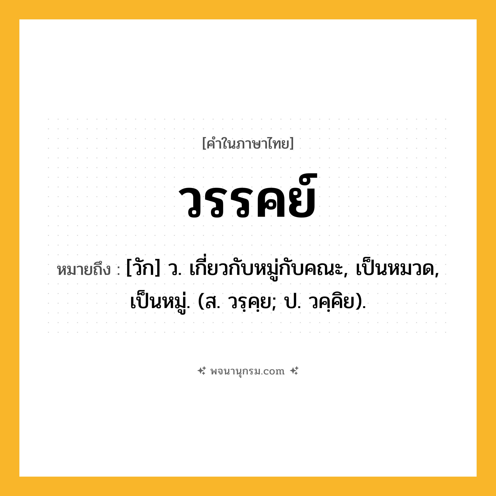 วรรคย์ ความหมาย หมายถึงอะไร?, คำในภาษาไทย วรรคย์ หมายถึง [วัก] ว. เกี่ยวกับหมู่กับคณะ, เป็นหมวด, เป็นหมู่. (ส. วรฺคฺย; ป. วคฺคิย).