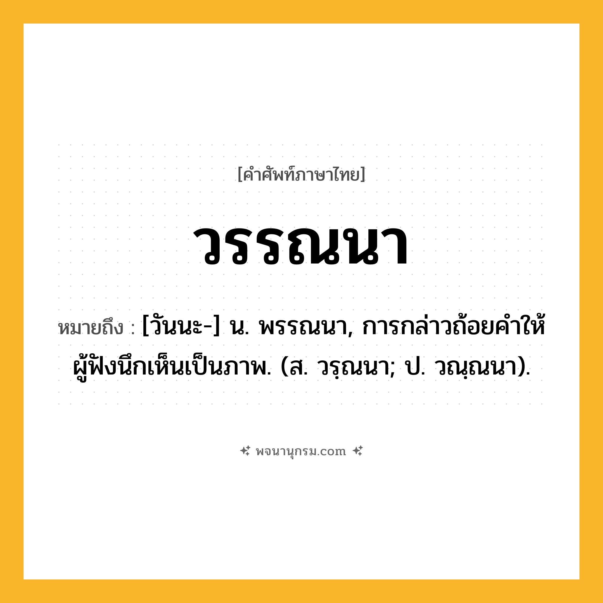 วรรณนา ความหมาย หมายถึงอะไร?, คำในภาษาไทย วรรณนา หมายถึง [วันนะ-] น. พรรณนา, การกล่าวถ้อยคําให้ผู้ฟังนึกเห็นเป็นภาพ. (ส. วรฺณนา; ป. วณฺณนา).