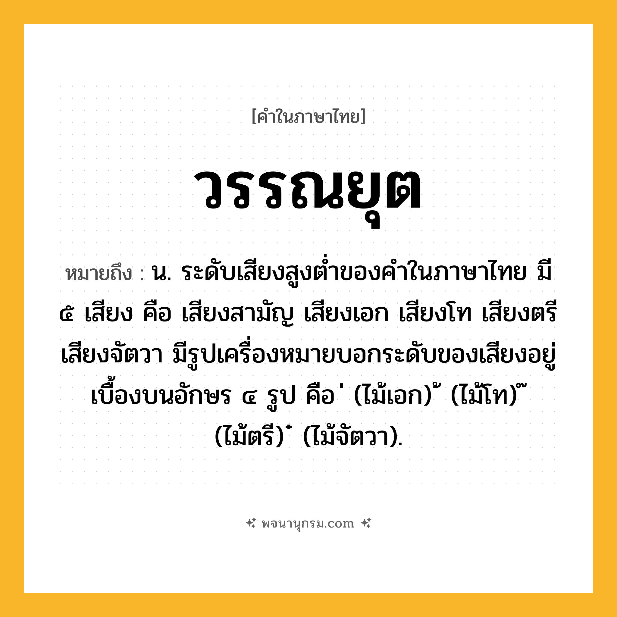 วรรณยุต ความหมาย หมายถึงอะไร?, คำในภาษาไทย วรรณยุต หมายถึง น. ระดับเสียงสูงต่ำของคำในภาษาไทย มี ๕ เสียง คือ เสียงสามัญ เสียงเอก เสียงโท เสียงตรี เสียงจัตวา มีรูปเครื่องหมายบอกระดับของเสียงอยู่เบื้องบนอักษร ๔ รูป คือ ่ (ไม้เอก) ้ (ไม้โท) ๊ (ไม้ตรี) ๋ (ไม้จัตวา).