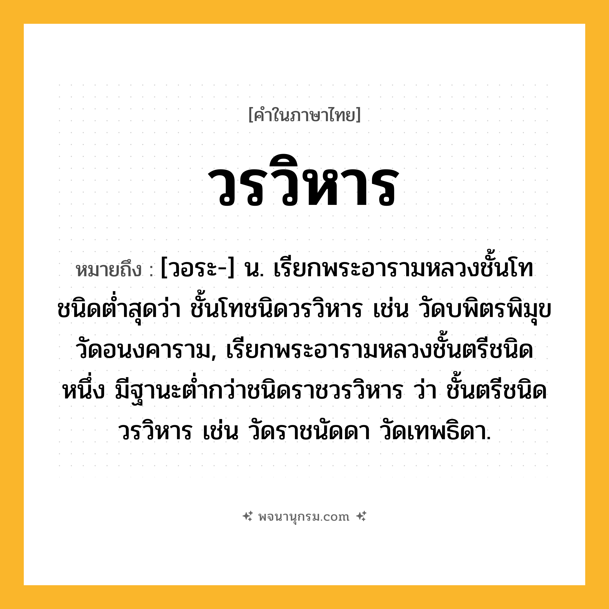วรวิหาร ความหมาย หมายถึงอะไร?, คำในภาษาไทย วรวิหาร หมายถึง [วอระ-] น. เรียกพระอารามหลวงชั้นโทชนิดตํ่าสุดว่า ชั้นโทชนิดวรวิหาร เช่น วัดบพิตรพิมุข วัดอนงคาราม, เรียกพระอารามหลวงชั้นตรีชนิดหนึ่ง มีฐานะตํ่ากว่าชนิดราชวรวิหาร ว่า ชั้นตรีชนิดวรวิหาร เช่น วัดราชนัดดา วัดเทพธิดา.