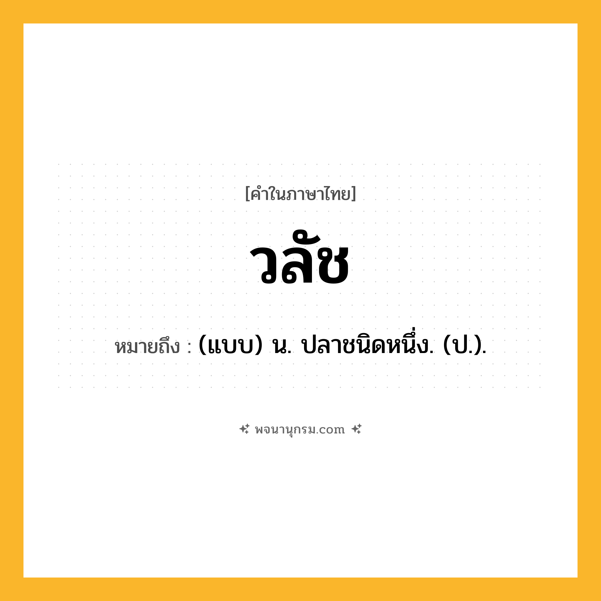 วลัช ความหมาย หมายถึงอะไร?, คำในภาษาไทย วลัช หมายถึง (แบบ) น. ปลาชนิดหนึ่ง. (ป.).