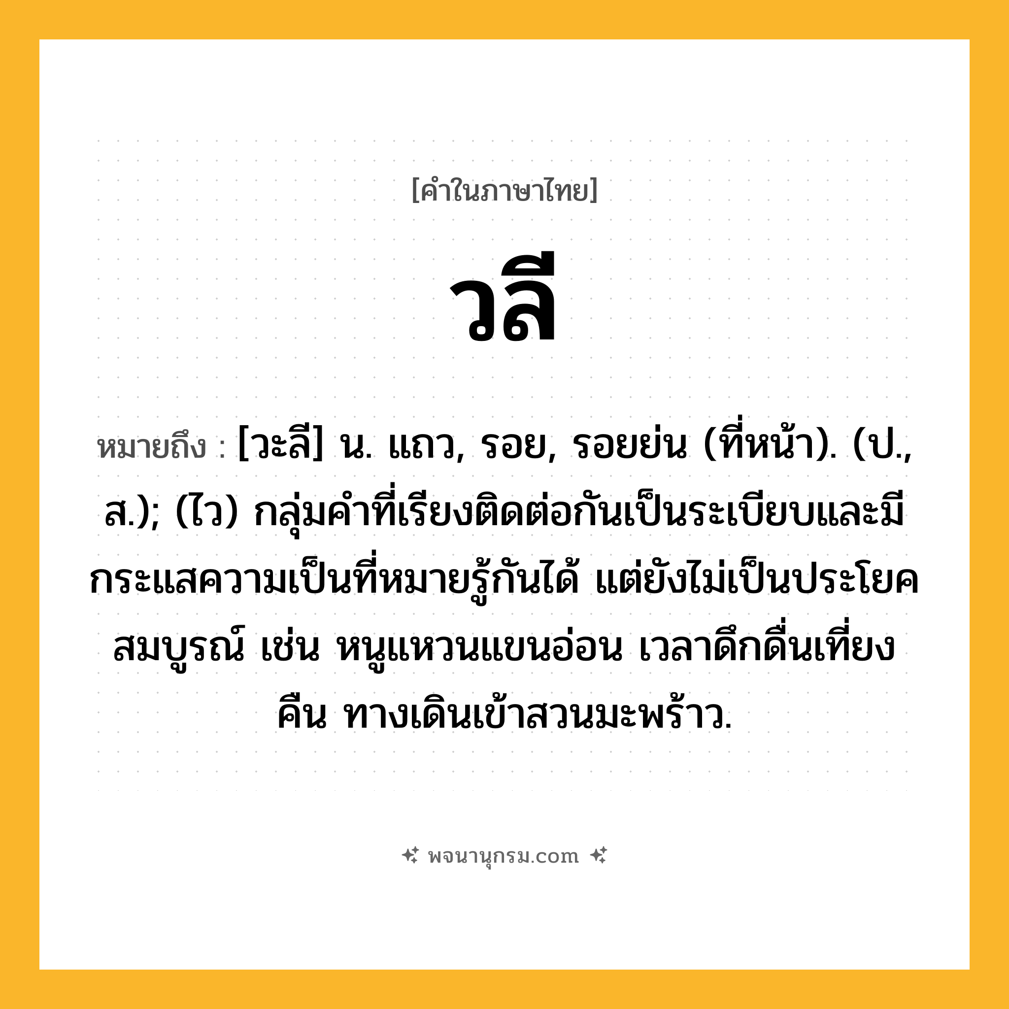 วลี ความหมาย หมายถึงอะไร?, คำในภาษาไทย วลี หมายถึง [วะลี] น. แถว, รอย, รอยย่น (ที่หน้า). (ป., ส.); (ไว) กลุ่มคําที่เรียงติดต่อกันเป็นระเบียบและมีกระแสความเป็นที่หมายรู้กันได้ แต่ยังไม่เป็นประโยคสมบูรณ์ เช่น หนูแหวนแขนอ่อน เวลาดึกดื่นเที่ยงคืน ทางเดินเข้าสวนมะพร้าว.