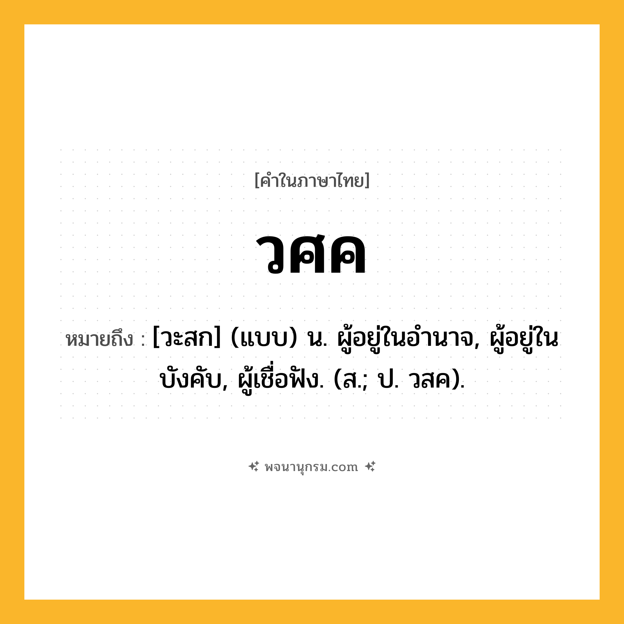 วศค ความหมาย หมายถึงอะไร?, คำในภาษาไทย วศค หมายถึง [วะสก] (แบบ) น. ผู้อยู่ในอํานาจ, ผู้อยู่ในบังคับ, ผู้เชื่อฟัง. (ส.; ป. วสค).
