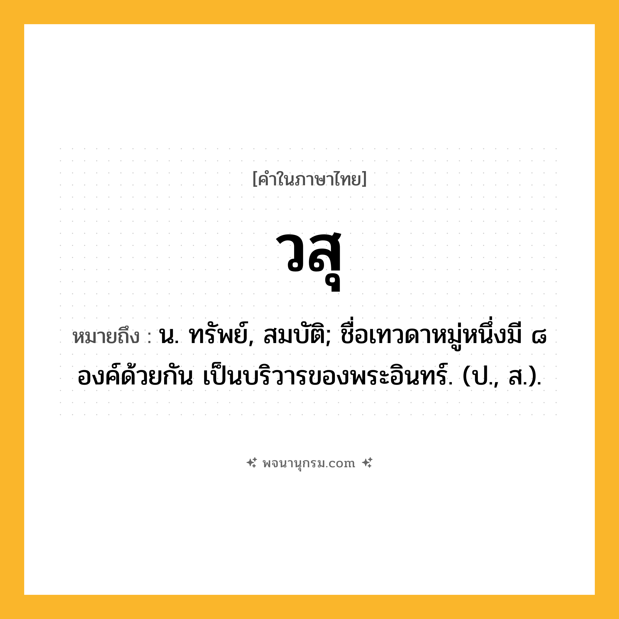 วสุ ความหมาย หมายถึงอะไร?, คำในภาษาไทย วสุ หมายถึง น. ทรัพย์, สมบัติ; ชื่อเทวดาหมู่หนึ่งมี ๘ องค์ด้วยกัน เป็นบริวารของพระอินทร์. (ป., ส.).