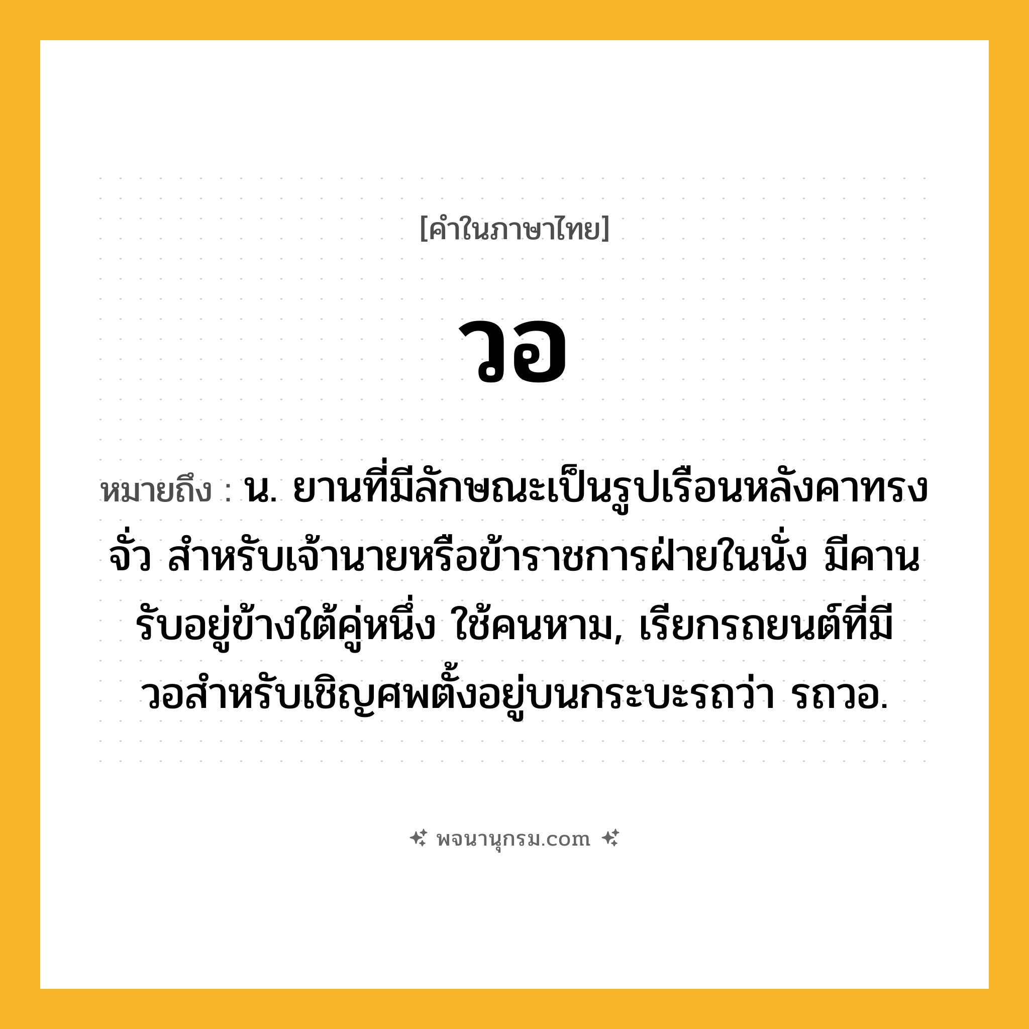 วอ ความหมาย หมายถึงอะไร?, คำในภาษาไทย วอ หมายถึง น. ยานที่มีลักษณะเป็นรูปเรือนหลังคาทรงจั่ว สําหรับเจ้านายหรือข้าราชการฝ่ายในนั่ง มีคานรับอยู่ข้างใต้คู่หนึ่ง ใช้คนหาม, เรียกรถยนต์ที่มีวอสําหรับเชิญศพตั้งอยู่บนกระบะรถว่า รถวอ.