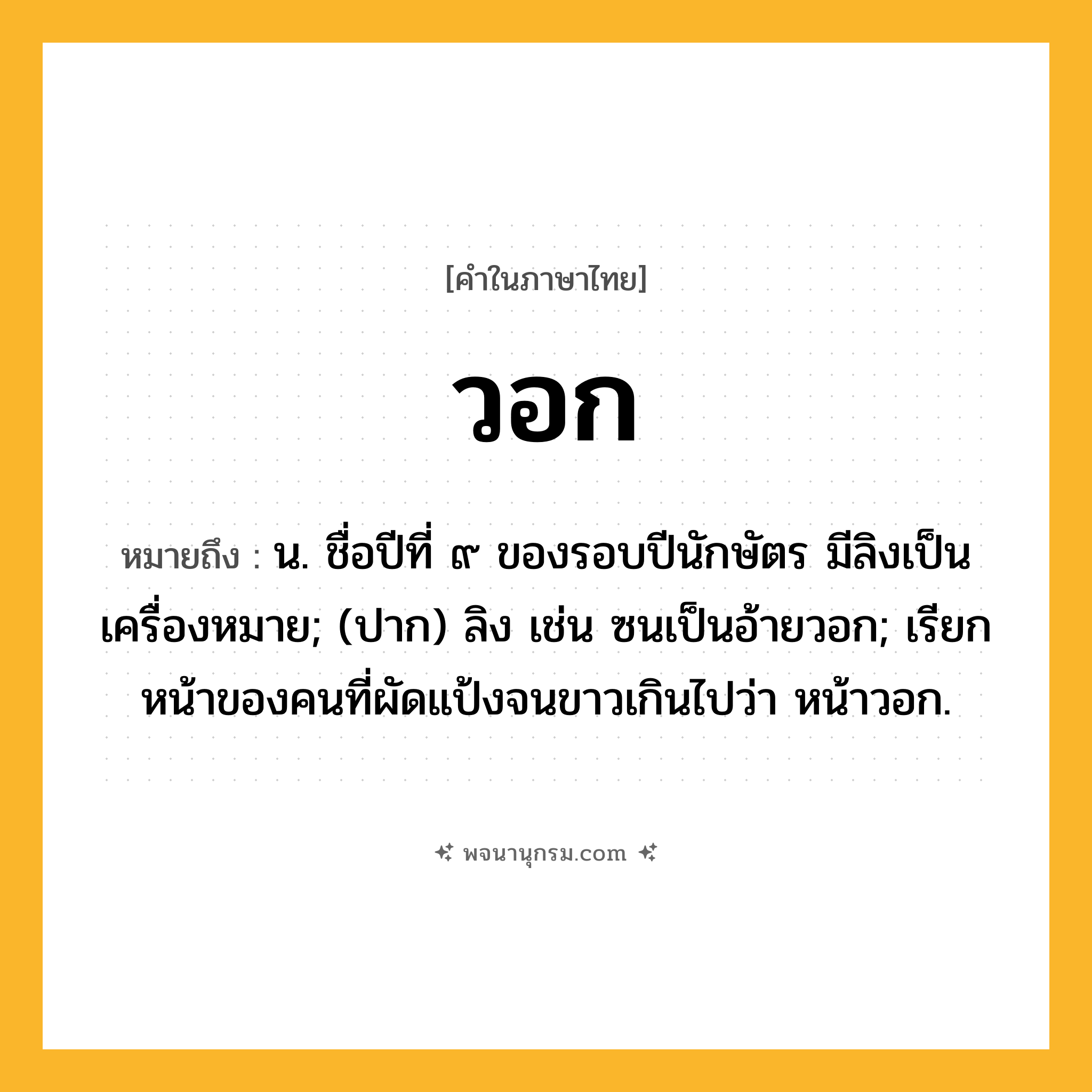 วอก ความหมาย หมายถึงอะไร?, คำในภาษาไทย วอก หมายถึง น. ชื่อปีที่ ๙ ของรอบปีนักษัตร มีลิงเป็นเครื่องหมาย; (ปาก) ลิง เช่น ซนเป็นอ้ายวอก; เรียกหน้าของคนที่ผัดแป้งจนขาวเกินไปว่า หน้าวอก.