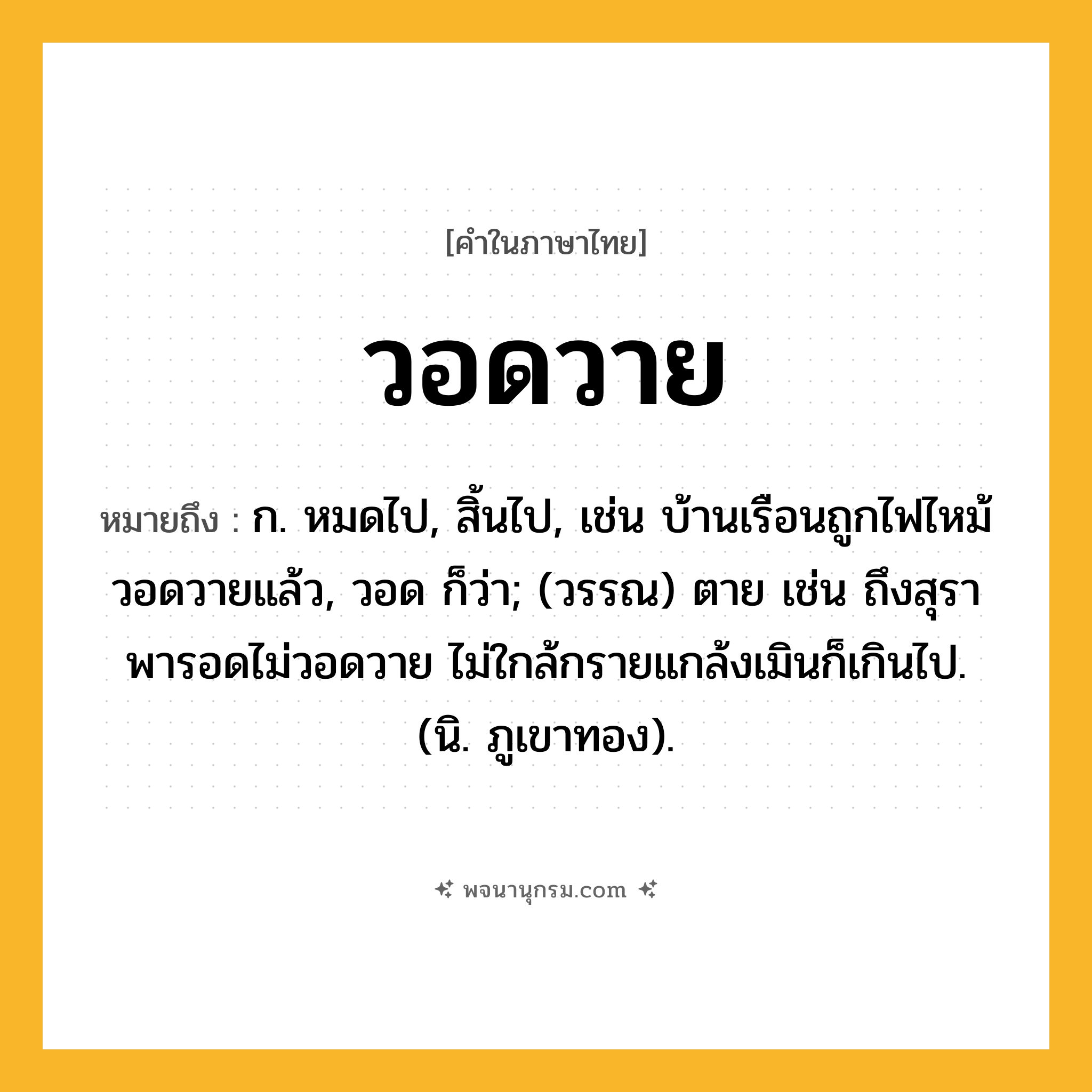 วอดวาย ความหมาย หมายถึงอะไร?, คำในภาษาไทย วอดวาย หมายถึง ก. หมดไป, สิ้นไป, เช่น บ้านเรือนถูกไฟไหม้วอดวายแล้ว, วอด ก็ว่า; (วรรณ) ตาย เช่น ถึงสุราพารอดไม่วอดวาย ไม่ใกล้กรายแกล้งเมินก็เกินไป. (นิ. ภูเขาทอง).