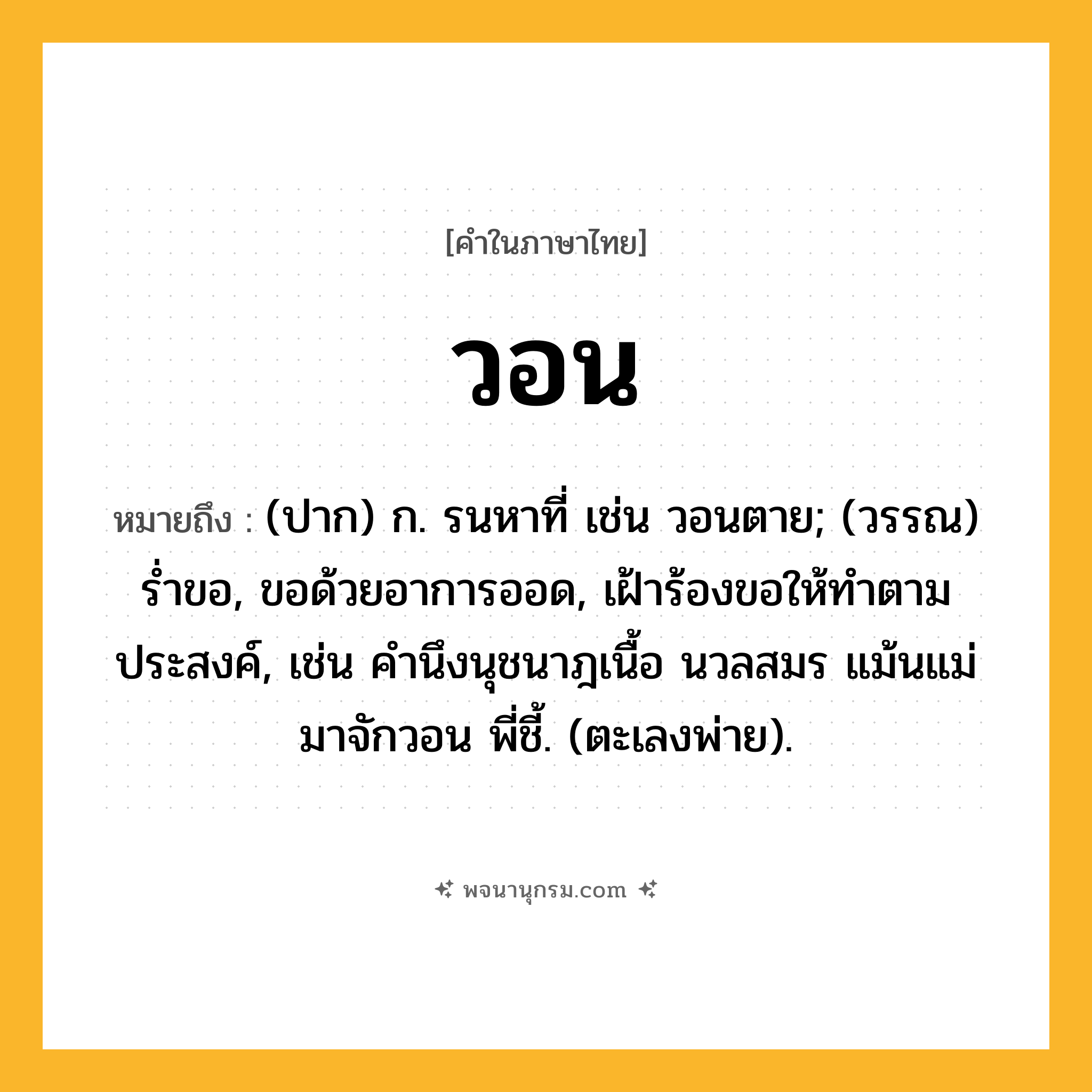 วอน ความหมาย หมายถึงอะไร?, คำในภาษาไทย วอน หมายถึง (ปาก) ก. รนหาที่ เช่น วอนตาย; (วรรณ) ร่ำขอ, ขอด้วยอาการออด, เฝ้าร้องขอให้ทำตามประสงค์, เช่น คำนึงนุชนาฎเนื้อ นวลสมร แม้นแม่มาจักวอน พี่ชี้. (ตะเลงพ่าย).