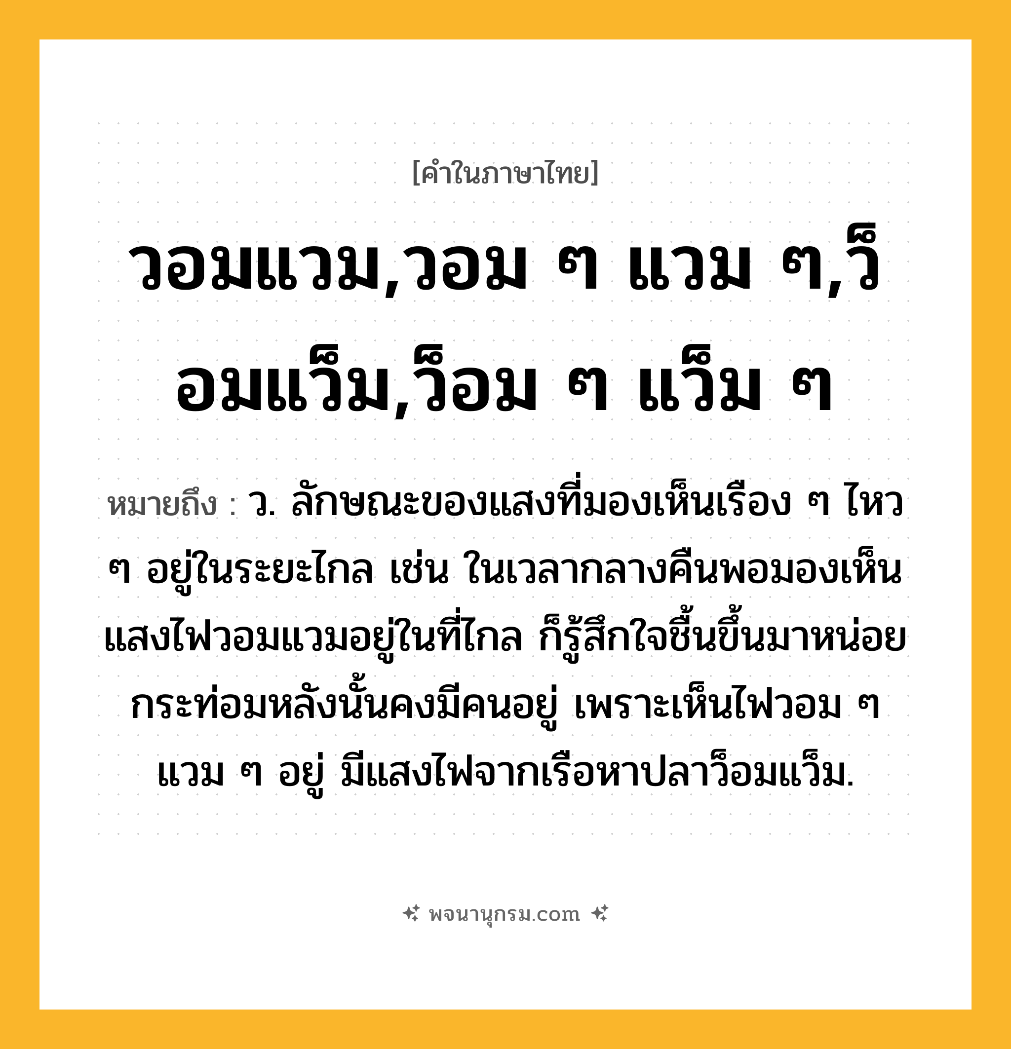 วอมแวม,วอม ๆ แวม ๆ,ว็อมแว็ม,ว็อม ๆ แว็ม ๆ ความหมาย หมายถึงอะไร?, คำในภาษาไทย วอมแวม,วอม ๆ แวม ๆ,ว็อมแว็ม,ว็อม ๆ แว็ม ๆ หมายถึง ว. ลักษณะของแสงที่มองเห็นเรือง ๆ ไหว ๆ อยู่ในระยะไกล เช่น ในเวลากลางคืนพอมองเห็นแสงไฟวอมแวมอยู่ในที่ไกล ก็รู้สึกใจชื้นขึ้นมาหน่อย กระท่อมหลังนั้นคงมีคนอยู่ เพราะเห็นไฟวอม ๆ แวม ๆ อยู่ มีแสงไฟจากเรือหาปลาว็อมแว็ม.