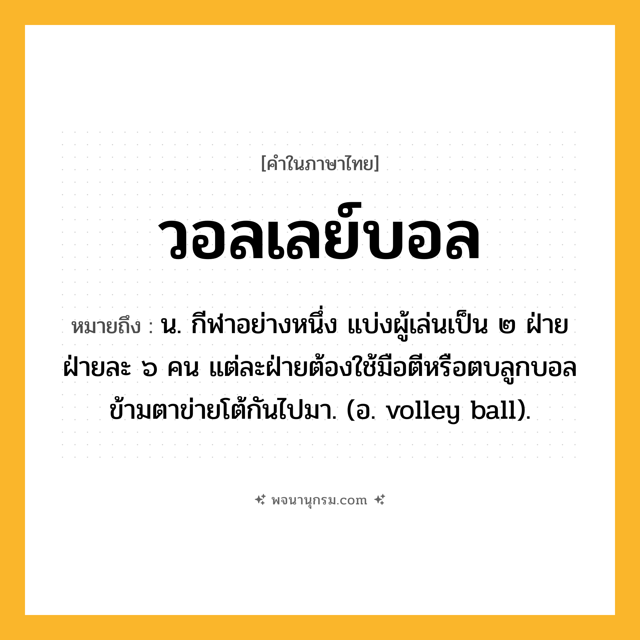 วอลเลย์บอล ความหมาย หมายถึงอะไร?, คำในภาษาไทย วอลเลย์บอล หมายถึง น. กีฬาอย่างหนึ่ง แบ่งผู้เล่นเป็น ๒ ฝ่าย ฝ่ายละ ๖ คน แต่ละฝ่ายต้องใช้มือตีหรือตบลูกบอลข้ามตาข่ายโต้กันไปมา. (อ. volley ball).