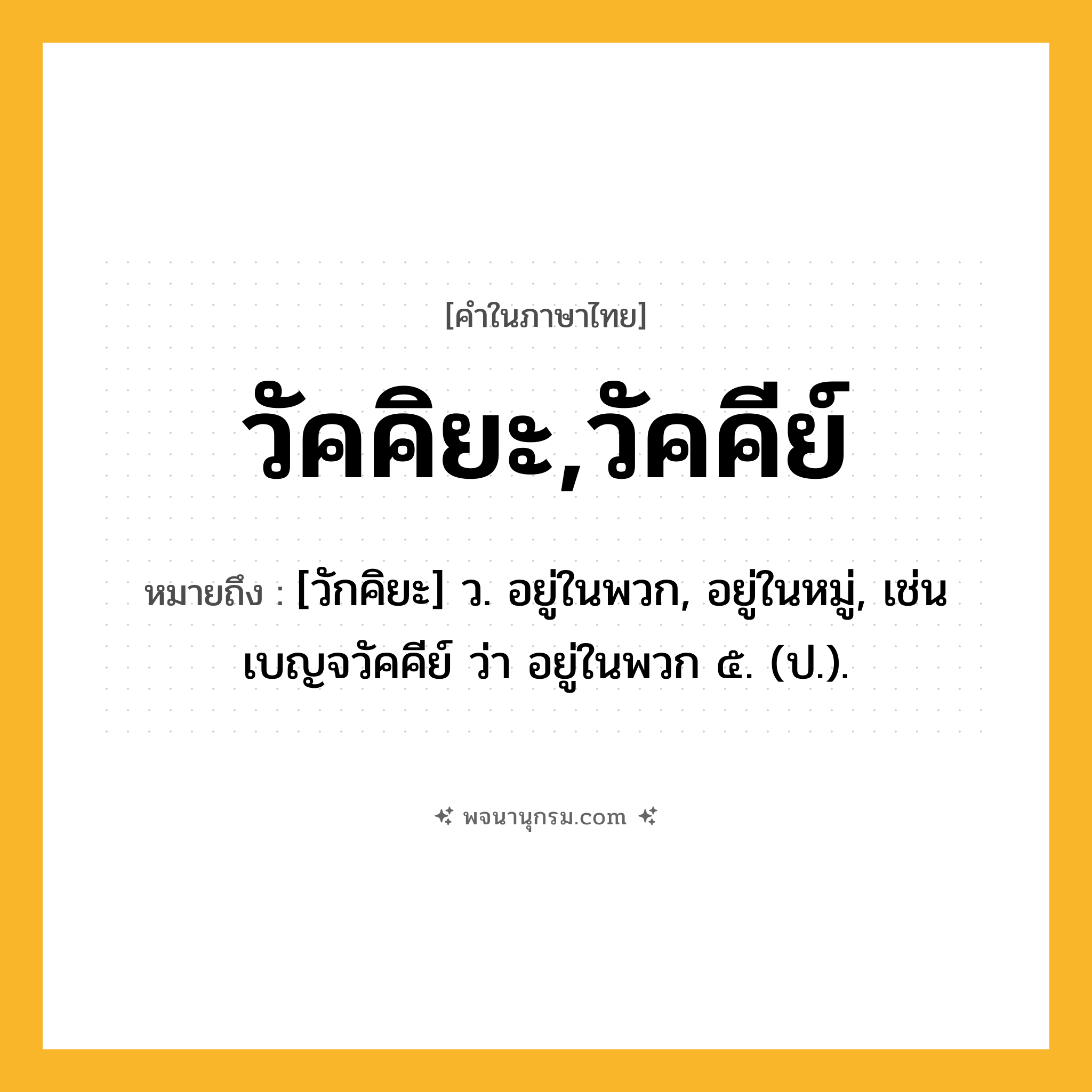 วัคคิยะ,วัคคีย์ ความหมาย หมายถึงอะไร?, คำในภาษาไทย วัคคิยะ,วัคคีย์ หมายถึง [วักคิยะ] ว. อยู่ในพวก, อยู่ในหมู่, เช่น เบญจวัคคีย์ ว่า อยู่ในพวก ๕. (ป.).